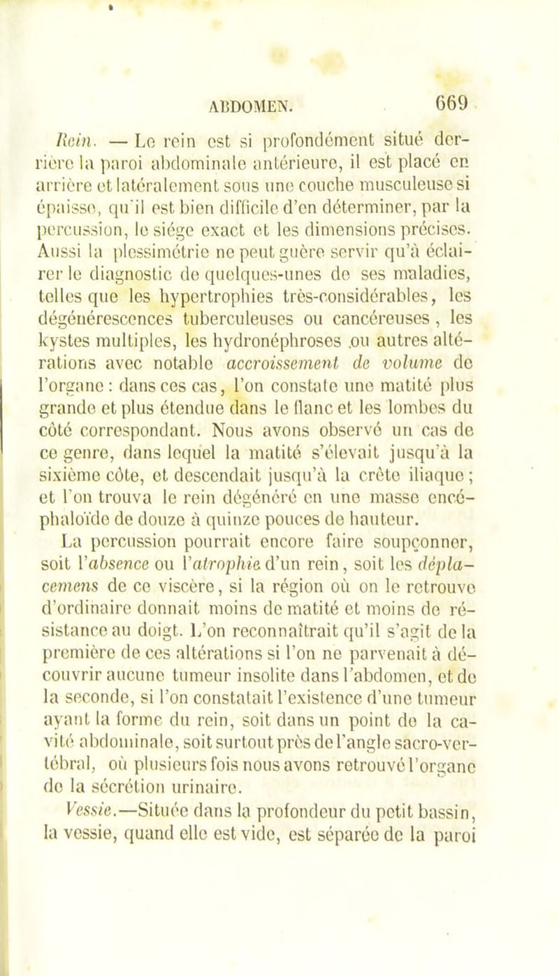 Rein. — Le rein est si profondément situé der- rière la paroi abdominale antérieure, il est placé en arrière et latéralement sous une couche musculeuse si épaisse, qu'il est bien difficile d’en déterminer, par la percussion, le siège exact et les dimensions précises. Aussi la plessimétric ne peut guère servir qu’à éclai- rer le diagnostic de quelques-unes de ses maladies, telles que les hypertrophies très-considérables, les dégénérescences tuberculeuses ou cancéreuses, les kystes multiples, les hydronéphroses .ou autres alté- rations avec notable accroissement de volume de l’organe : dans ces cas, l’on constate une matité plus grande et plus étendue dans le flanc et les lombes du côté correspondant. Nous avons observé un cas de ce genre, dans lequel la matité s’élevait jusqu’à la sixième côte, et descendait jusqu’à la crête iliaque ; et l'on trouva le rein dégénéré en une masse encé- phaioïde de douze à quinze pouces de hauteur. La percussion pourrait encore faire soupçonner, soit l’absence ou Vatrophie.d’un rein, soit les dépla- cemens de ce viscère, si la région où on le retrouve d’ordinaire donnait moins de matité et moins de ré- sistance au doigt. L’on reconnaîtrait qu’il s’agit de la première de ces altérations si l’on ne parvenait à dé- couvrir aucune tumeur insolite dans l’abdomen, et de la seconde, si l’on constatait l’exislence d’une tumeur ayant la forme du rein, soit dans un point do la ca- vité abdominale, soit surtout près de l’angle sacro-ver- tébral, où plusieurs fois nous avons retrouvé l’organe de la sécrétion urinaire. Vessie.—Située dans la profondeur du petit bassin, la vessie, quand elle est vide, est séparée de la paroi