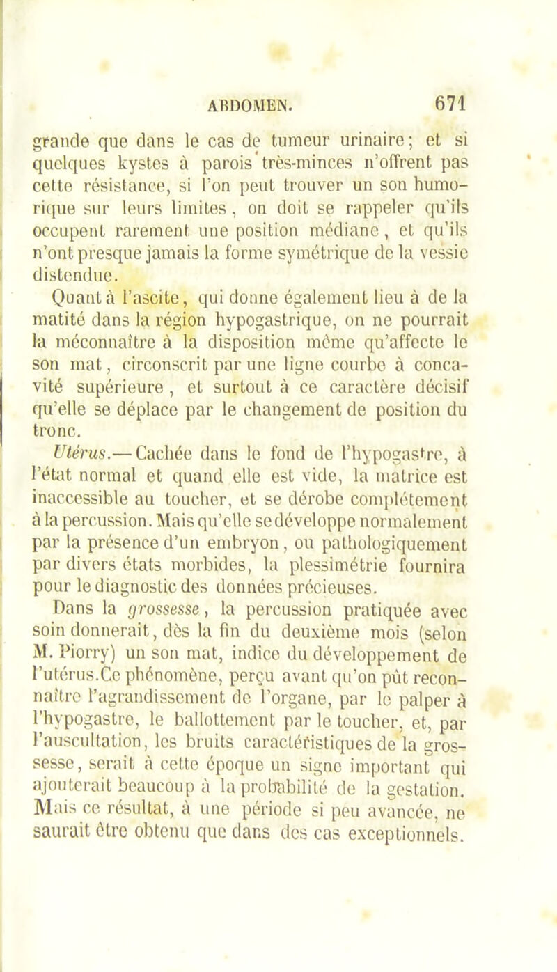 grande que dans le cas de tumeur urinaire; et si quelques kystes à parois très-minces n’offrent, pas cette résistance, si l’on peut trouver un son humo- rique sur leurs limites , on doit se rappeler qu’ils occupent rarement une position médiane, et qu’ils n’ont presque jamais la forme symétrique de la vessie distendue. Quanta l’ascite, qui donne également lieu à de la matité dans la région hypogastrique, on ne pourrait la méconnaître à la disposition même qu’affecte le son mat, circonscrit par une ligne courbe à conca- vité supérieure , et surtout à ce caractère décisif qu’elle se déplace par le changement de position du tronc. Utérus.— Cachée dans le fond de l’hypogastre, à l’état normal et quand elle est vide, la matrice est inaccessible au toucher, et se dérobe complètement à la percussion. Mais qu’elle se développe normalement par la présence d’un embryon, ou pathologiquement par divers états morbides, la plessimétrie fournira pour le diagnostic des données précieuses. Dans la grossesse, la percussion pratiquée avec soin donnerait, dès la fin du deuxième mois (selon M. Piorry) un son mat, indice du développement de l’utérus.Ce phénomène, perçu avant qu’on put recon- naître l’agrandissement de l’organe, par le palper à l’hypogastre, le ballottement par le toucher, et, par l’auscultation, les bruits caractéristiques de la gros- sesse, serait à cette époque un signe important qui ajouterait beaucoup à la probabilité de la gestation M ais ce résultat, à une période si peu avancée, ne saurait être obtenu que dans des cas exceptionnels.