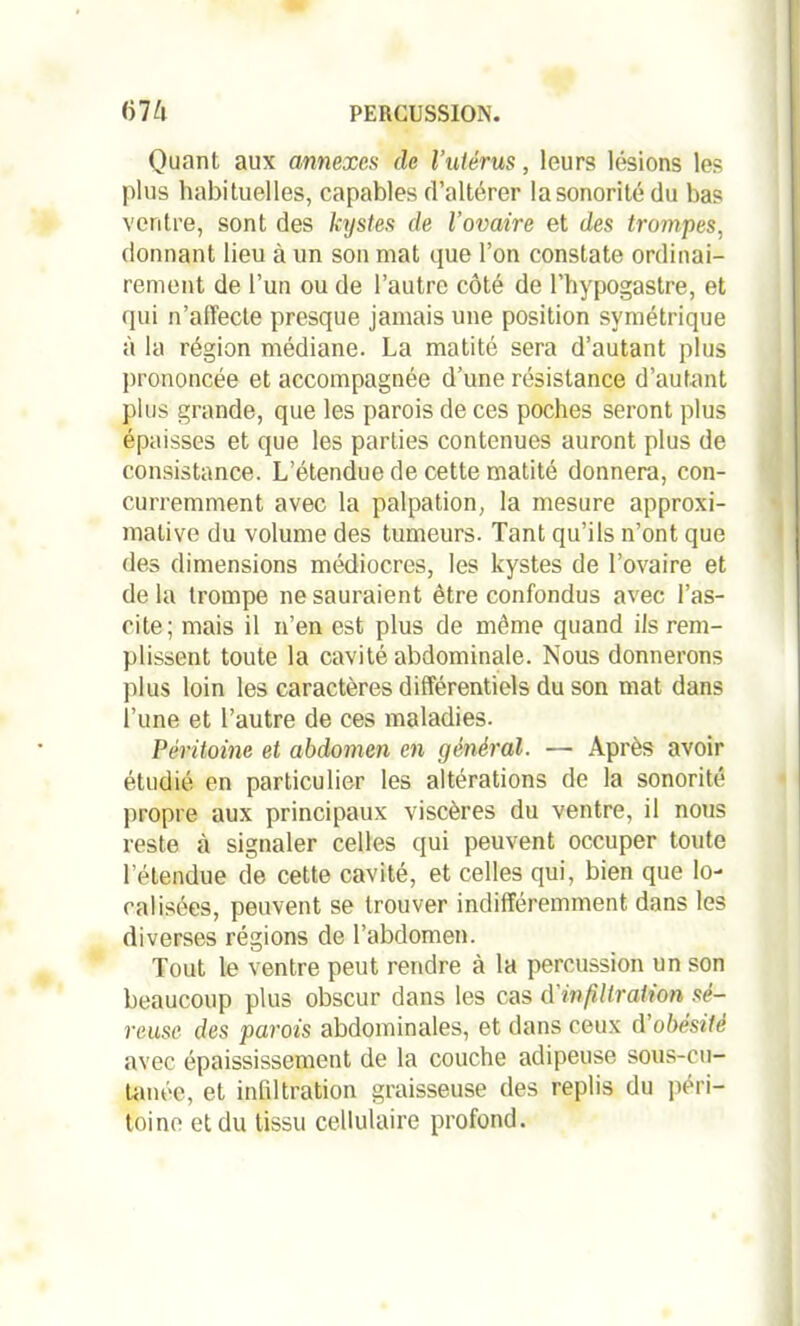 Quant aux annexes de l’utérus, leurs lésions les plus habituelles, capables d’altérer lasonoritédu bas ventre, sont des kystes de l’ovaire et des trompes, donnant lieu à un son mat que l’on constate ordinai- rement de l’un ou de l’autre côté de l’hypogastre, et qui n’affecte presque jamais une position symétrique à la région médiane. La matité sera d’autant plus prononcée et accompagnée d’une résistance d’autant plus grande, que les parois de ces poches seront plus épaisses et que les parties contenues auront plus de consistance. L’étendue de cette matité donnera, con- curremment avec la palpation, la mesure approxi- mative du volume des tumeurs. Tant qu’ils n’ont que des dimensions médiocres, les kystes de l’ovaire et de la trompe ne sauraient être confondus avec l’as- cite; mais il n’en est plus de même quand ils rem- plissent toute la cavité abdominale. Nous donnerons plus loin les caractères différentiels du son mat dans l’une et l’autre de ces maladies. Péritoine et abdomen en général. — Après avoir étudié en particulier les altérations de la sonorité propre aux principaux viscères du ventre, il nous reste à signaler celles qui peuvent occuper toute l’étendue de cette cavité, et celles qui, bien que lo- calisées, peuvent se trouver indifféremment dans les diverses régions de l’abdomen. Tout le ventre peut rendre à la percussion un son beaucoup plus obscur dans les cas d'infiltration sé- reuse des parois abdominales, et dans ceux d’obésité avec épaississement de la couche adipeuse sous-cu- tanée, et infiltration graisseuse des replis du péri- toine et du tissu cellulaire profond.