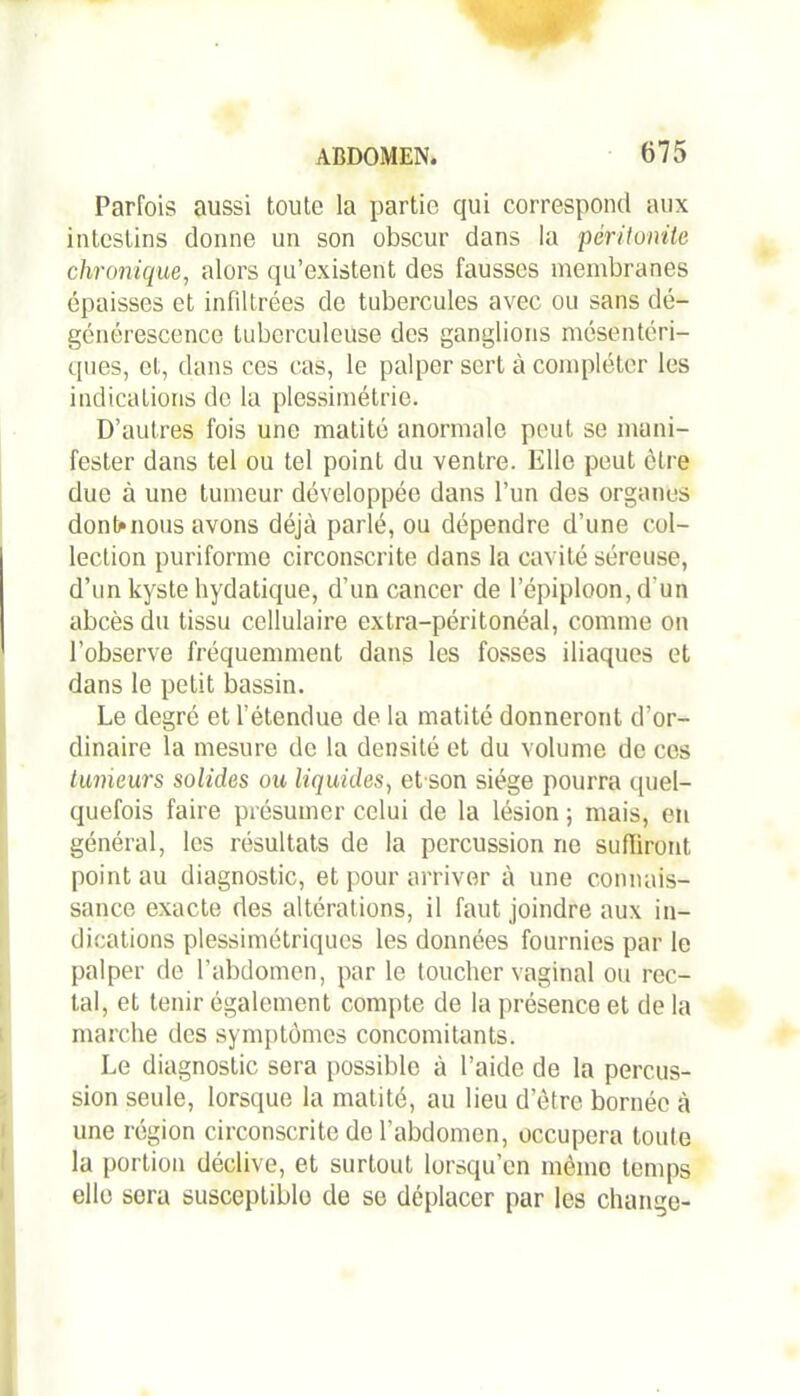 Parfois aussi toute la partie qui correspond aux intestins donne un son obscur dans la péritonite chronique, alors qu’existent des fausses membranes épaisses et infiltrées de tubercules avec ou sans dé- générescence tuberculeuse des ganglions mésentéri- ques, et, dans ces cas, le palper sert à compléter les indications de la plessimétrie. D’autres fois une matité anormale peut se mani- fester dans tel ou tel point du ventre. Elle peut être due à une tumeur développée dans l’un des organes dont*nous avons déjà parlé, ou dépendre d’une col- lection puriforme circonscrite dans la cavité séreuse, d’un kyste hydatique, d'un cancer de l’épiploon, d’un abcès du tissu cellulaire extra-péritonéal, comme on l’observe fréquemment dans les fosses iliaques et dans le petit bassin. Le degré et l’étendue de la matité donneront d’or- dinaire la mesure de la densité et du volume de ces tumeurs solides ou liquides, et son siège pourra quel- quefois faire présumer celui de la lésion ; mais, en général, les résultats de la percussion ne suffiront point au diagnostic, et pour arriver à une connais- sance exacte des altérations, il faut joindre aux in- dications plessimétriques les données fournies par le palper de l’abdomen, par le toucher vaginal ou rec- tal, et tenir également compte de la présence et de la marche des symptômes concomitants. Le diagnostic sera possible à l’aide de la percus- sion seule, lorsque la matité, au lieu d etre bornée à une région circonscrite de l’abdomen, occupera toute la portion déclive, et surtout lorsqu’on mémo temps elle sera susceptible de se déplacer par les change-