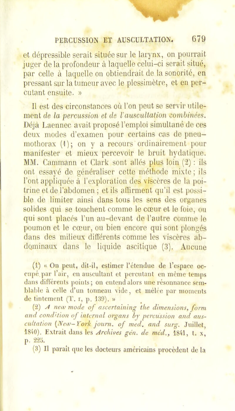 et dépressible serait située sur le larynx, on pourrait juger de la profondeur à laquelle celui-ci serait situé, par celle à laquelle on obtiendrait de la sonorité, en pressant sur la tumeur avec le plessimèlre, et en per- cutant ensuite. » Il est des circonstances où l’on peut se servir utile- ment de la percussion et de Y auscultation combinées. Déjà Laennec avait proposé l’emploi simultané de ces deux modes d’examen pour certains cas de pneu- mothorax (1); on y a recours ordinairement pour manifester et mieux percevoir le bruit hydatique. MM. Cammann et Clark sont allés plus loin (2) : ils ont essayé do généraliser cette méthode mixte; ils l’ont appliquée à l’exploration des viscères de la poi- trine et de l’abdomen ; et ils affirment qu’il est possi- ble de limiter ainsi dans tous les sens des organes solides qui se touchent comme le cœur et le foie, ou qui sont placés l’un au-devant de l’autre comme lo poumon et le cœur, ou bien encore qui sont plongés dans des milieux différents comme les viscères ab- dominaux dans lo liquide ascitique (3). Aucune (1) « On peut, dit-il, estimer l’étendue de l’espace oc- cupé par l’air, en auscultant et percutant en même temps dans différents points; on entend alors une résonnance sem- blable à celle d’un tonneau vide, et mêlée par moments de tintement (T. r, p. 139). » (2) A new mode of ascertaining tlie dimensions, form and condition of internai organs by percussion and. aus- cultation [New-York journ. of med. and surg. Juillet, 1810). Extrait dans les Archives gen. de med., 1841, t. x, p. 225. (3) Il parait que les docteurs américains procèdent de la