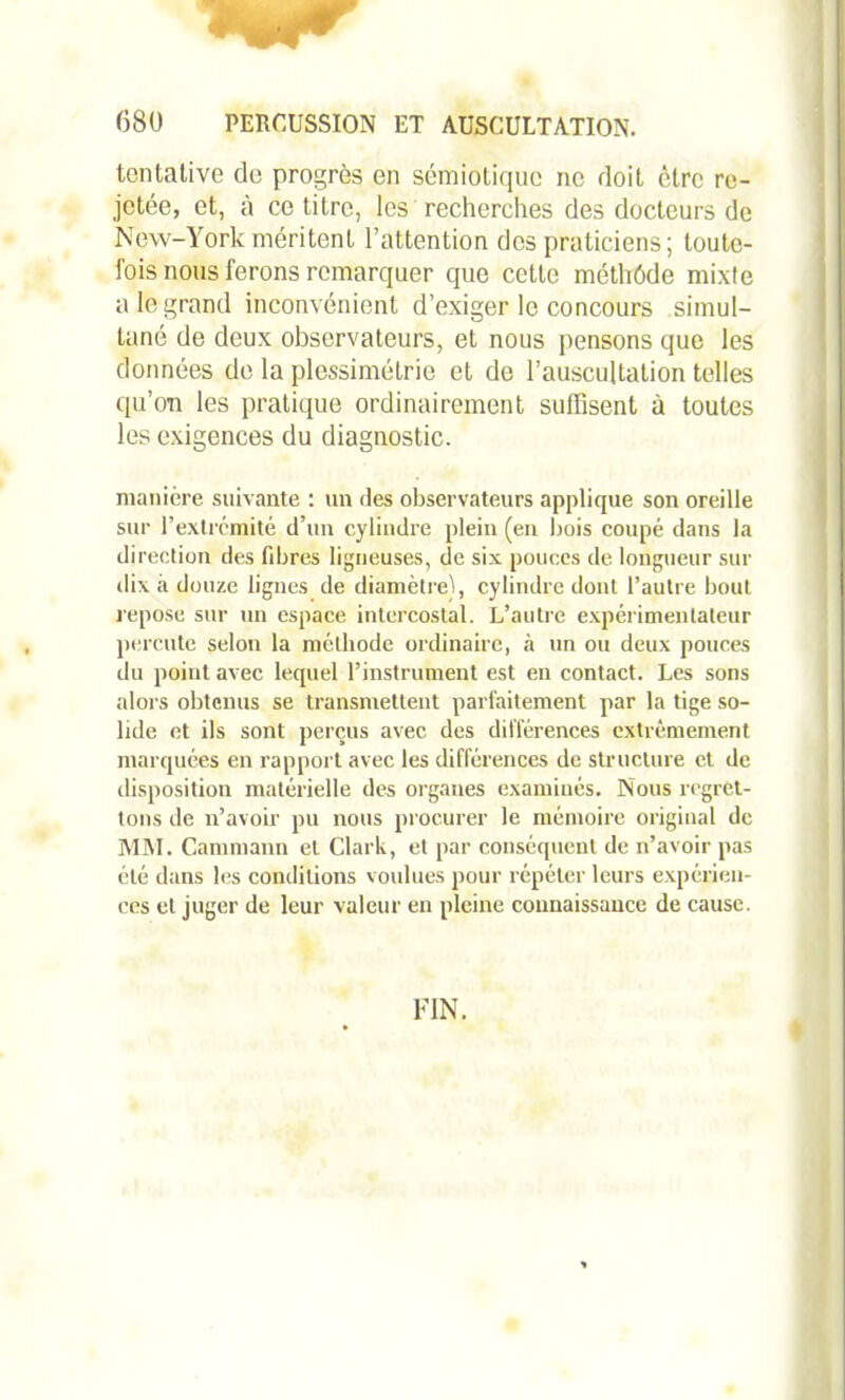 tentative de progrès en sémiotique ne doit être re- jetée, et, à ce titre, les recherches des docteurs de New-York méritent l’attention des praticiens; toute- fois nous ferons remarquer que cette méthôde mixte a le grand inconvénient d’exiger le concours simul- tané de deux observateurs, et nous pensons que les données de la plessimélrie et de l’auscultation telles qu’on les pratique ordinairement suffisent à toutes les exigences du diagnostic. manière suivante : un des observateurs applique son oreille sur l’extrémité d’un cylindre plein (en bois coupé dans la direction des libres ligneuses, de six pouces de longueur sur dix à douze lignes de diamètre), cylindre dont l’autre bout repose sur un espace intercostal. L’autre expérimentateur percute selon la méthode ordinaire, à un ou deux pouces du point avec lequel l’instrument est en contact. Les sons alors obtenus se transmettent parfaitement par la tige so- lide et ils sont perçus avec des différences extrêmement marquées en rapport avec les différences de structure et de disposition matérielle des organes examinés. Nous regret- tons de n’avoir pu nous procurer le mémoire original de MM. Cammann et Clark, et par conséquent de n’avoir pas été dans les conditions voulues pour répéter leurs expérien- ces et juger de leur valeur en pleine connaissance de cause. FIN.