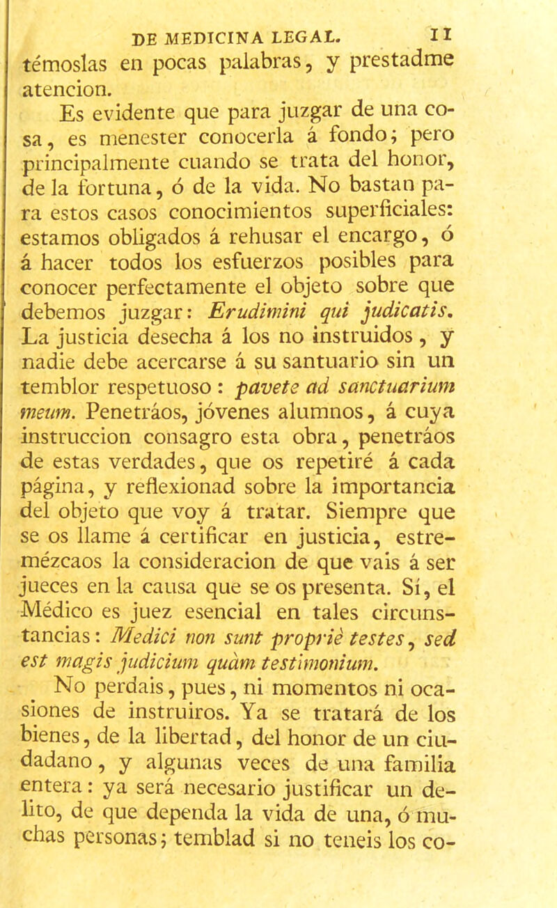 témoslas en pocas palabras, y prestadme atención. Es evidente que para juzgar de una co- sa, es menester conocerla á fondo; pero principalmente cuando se trata del honor, de la fortuna, ó de la vida. No bastan pa- ra estos casos conocimientos superficiales: estamos obligados á rehusar el encargo, ó á hacer todos los esfuerzos posibles para conocer perfectamente el objeto sobre que debemos juzgar: Erudinúni qui judicatis. La justicia desecha á los no instruidos , y nadie debe acercarse á su santuario sin un temblor respetuoso : pavete ad sanctuarium meum. Penetraos, jóvenes alumnos, á cuya instrucción consagro esta obra, penetráos de estas verdades, que os repetiré á cada página, y reflexionad sobre la importancia del objeto que voy á tratar. Siempre que se os llame á certificar en justicia, estre- mézcaos la consideración de que vais á ser jueces en la causa que se os presenta. Sí, el Médico es juez esencial en tales circuns- tancias: Medid non sunt proprié testes, sed est mcigis judicium quám testimonium. No perdáis, pues, ni momentos ni oca- siones de instruiros. Ya se tratará de los bienes, de la libertad, del honor de un ciu- dadano , y algunas veces de una familia entera: ya será necesario justificar un de- lito, de que dependa la vida de una, ó mu- chas personas; temblad si no teneis los co-