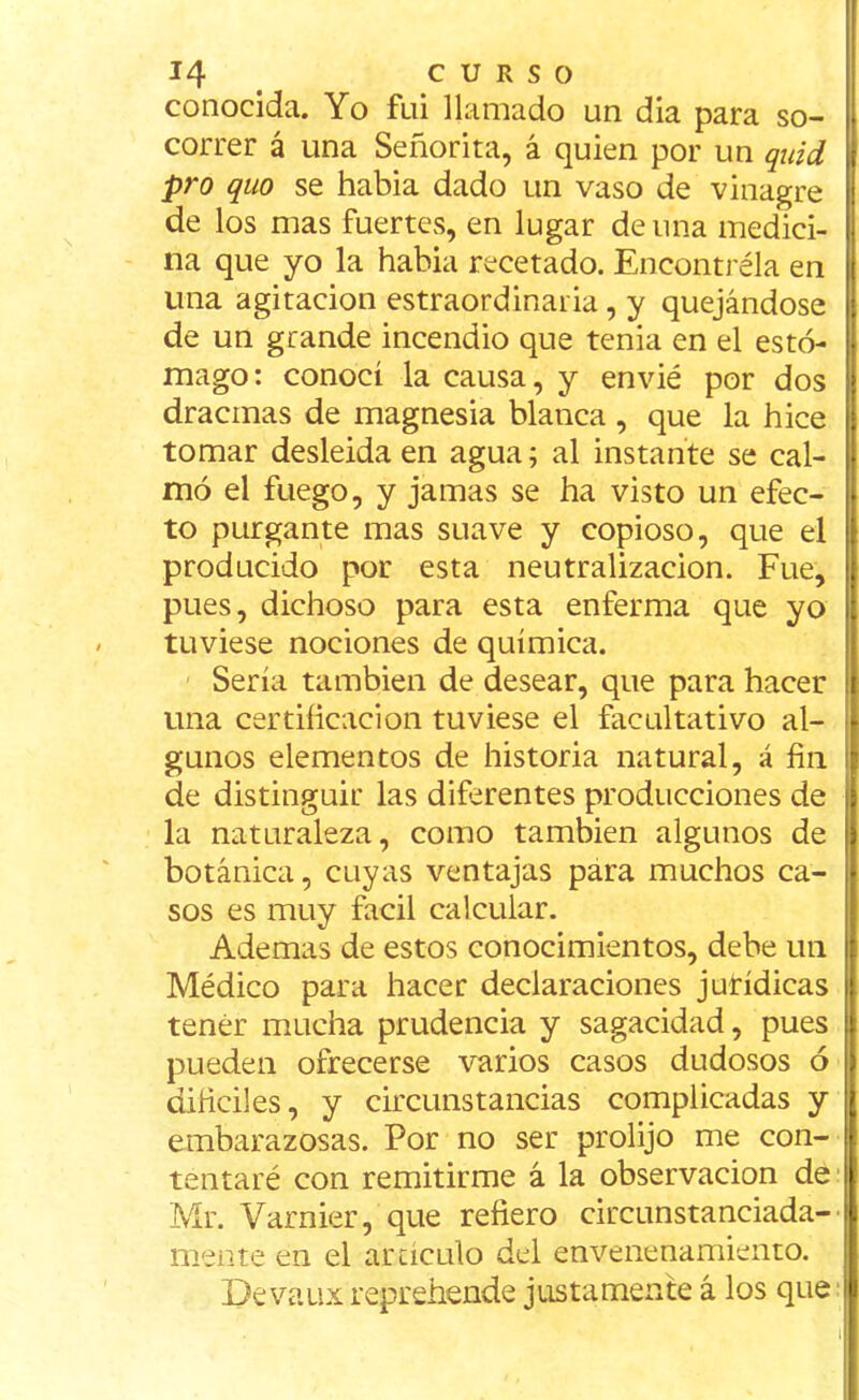 conocida. Yo fui llamado un dia para so- correr á una Señorita, á quien por un quid pro quo se habia dado un vaso de vinagre de los mas fuertes, en lugar de una medici- na que yo la habia recetado. Encontréla en una agitación estraordinaria , y quejándose de un grande incendio que tenia en el estó- mago: conocí la causa, y envié por dos dracmas de magnesia blanca , que la hice tomar desleida en agua; al instante se cal- mó el fuego, y jamas se ha visto un efec- to purgante mas suave y copioso, que el producido por esta neutralización. Fue, pues, dichoso para esta enferma que yo tuviese nociones de química. Sería también de desear, que para hacer una certificación tuviese el facultativo al- gunos elementos de historia natural, á fin de distinguir las diferentes producciones de la naturaleza, como también algunos de botánica, cuyas ventajas para muchos ca- sos es muy fácil calcular. Ademas de estos conocimientos, debe un Médico para hacer declaraciones jurídicas tener mucha prudencia y sagacidad, pues pueden ofrecerse varios casos dudosos ó difíciles, y circunstancias complicadas y embarazosas. Por no ser prolijo me con- tentaré con remitirme á la observación de Mr. Varnier, que refiero circunstanciada- mente en el artículo del envenenamiento. Devaux reprehende justamente á los que