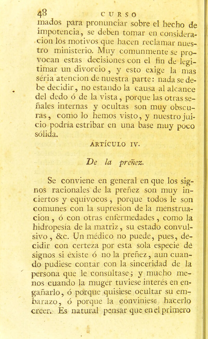 mados para pronunciar sobre el hecho de impotencia, se deben tomar en considera- ción los motivos que hacen reclamar nues- tro ministerio. Muy comunmente se pro- vocan estas decisiones con el fin de legi- timar un divorcio , y esto exige la mas séria atención de nuestra parte: nada se de- be decidir, no estando la causa al alcance del dedo ó de la vista, porque las otras se- ñales internas y ocultas son muy obscu- ras, como lo hemos visto, y nuestro jui- cio podría estribar en una base muy poco sólida. artículo iv. De la preñez. Se conviene en general en que los sig- nos racionales de la preñez son muy in- ciertos y equívocos , porque todos le son comunes con la supresión de la menstrua- ción , ó con otras enfermedades, como la hidropesía de la matriz, su estado convul- sivo , &c. Un médico no puede, pues, de- cidir con certeza por esta sola especie dé signos si existe ó no la preñez, aun cuan- do pudiese contar con la sinceridad de la persona que le consultase; y mucho me- nos cuando la muger tuviese interés en en- gañarlo, ó porque quisiese ocultar su em- barazo, ó porque la conviniese hacerlo creer. Es natural pensar que en el primero