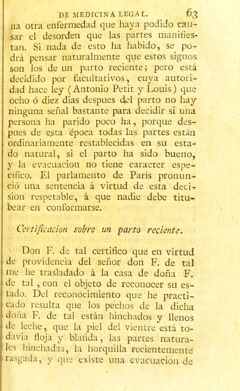 11a otra enfermedad que haya podido cau- sar el desorden que las partes manifies- tan. Si nada de esto ha habido, se po- drá pensar naturalmente que estos signos son los de un parto reciente; pero está decidido por facultativos, cuya autori- dad hace ley (Antonio Petit y Louis) que ocho ó diez dias después del parto no hay ninguna señal bastante para decidir si una persona ha parido poco ha, porque des- pués de esta época todas las partes están ordinariamente restablecidas en su esta- do natural, si el parto ha sido bueno, y la evacuación no tiene carácter espe- cífico. El parlamento de París pronun- ció una sentencia á virtud de esta deci- sión respetable, á que nadie debe titu- bear en conformarse. Certificación sobre un parto reciente. Don F. de tal certifico que en virtud de providencia del señor don F. de tal me he trasladado á la casa de doña F. de tal , con el objeto de reconocer su es- tado. Del reconocimiento que he practi- cado resulta que los pechos de la dicha doña F. de tal están hinchados y llenos de leche, que la piel del vientre está to- davia floja y blanda, las partes natura- les hinchadas, la horquilla recientemente rasgada, y que existe una evacuación de