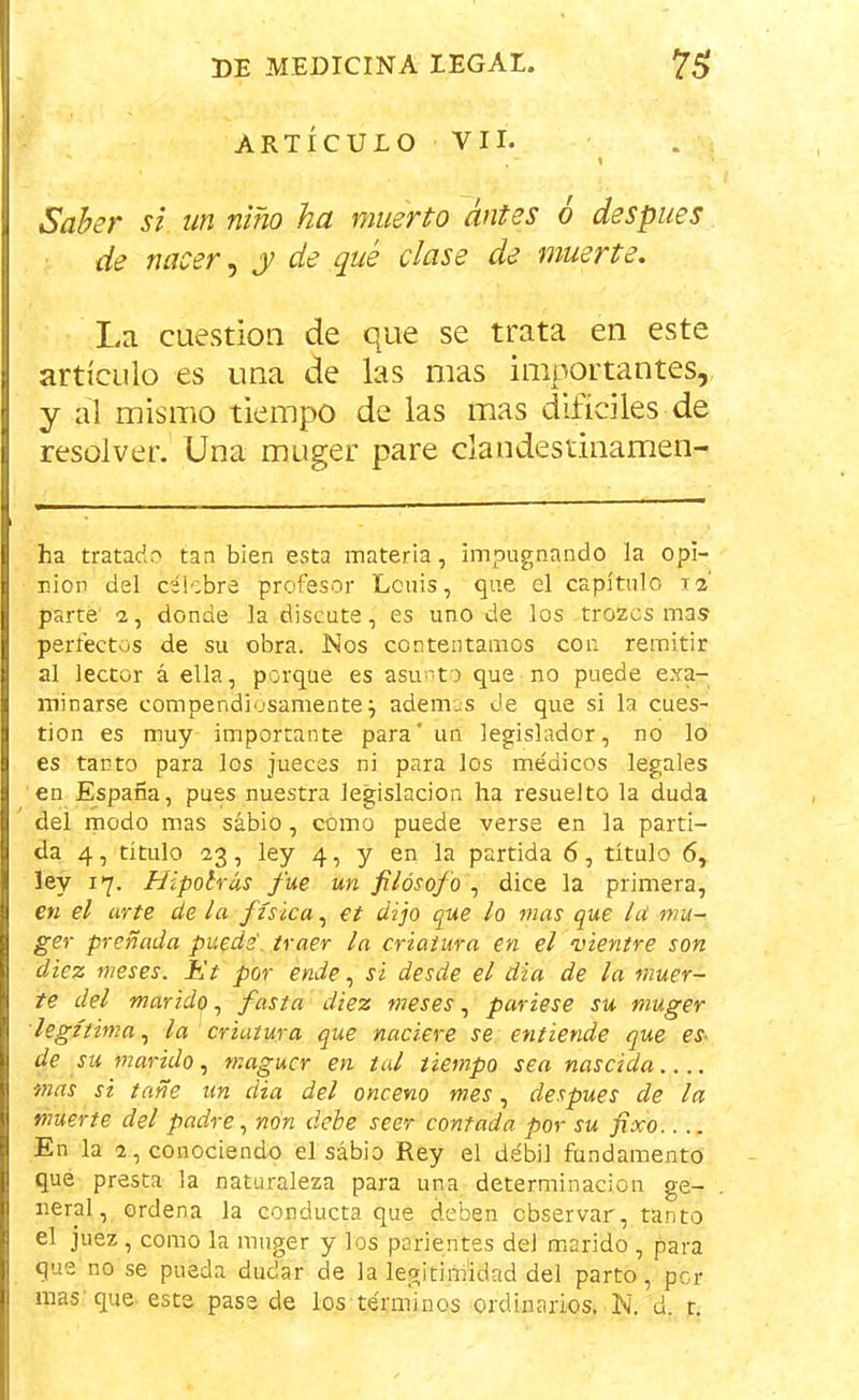 ARTÍCULO VII. “ , ' \ Saber si un niño ha muerto antes o después de nacer, y de qué clase de muerte. La cuestión de que se trata en este artículo es una de las mas importantes, y al mismo tiempo de las mas difíciles de resolver. Una muger pare clandestinamen- ha tratado tan bien esta materia, impugnando la opi- nión del celebre profesor Lcuis, que el capítulo 12 parte 2, donde la discute, es uno de los trozos mas perfectos de su obra. Nos contentamos con remitir al lector á ella, porque es asunto que no puede exa- minarse compendiosamente j ademas de que si la cues- tión es muy importante para' un legislador, no lo es tanto para los jueces ni para los médicos legales en España, pues nuestra legislación ha resuelto la duda del modo mas sábio, como puede verse en la parti- da 4, título 23, ley 4, y en la partida 6, título 6, ley 17. Hipolrás fue un filósofo , dice la primera, en el arte de la física, et dijo que lo mas que le mu- ger preñada puede', traer la criatura en el vientre son diez meses. Et por ende, si desde el dia de la muer- te del maride, fasta diez meses, pariese su muger legítima, la criatura que naciere se entiende que es de su marido, maguer en tal tiempo sea nascida.... mas si tañe un dia del onceno mes, después de la muerte del padre, non debe seer contada por su fixo.. .. En la 2, conociendo el sábio Rey el débil fundamento que presta la naturaleza para una determinación ge- neral, ordena la conducta que deben observar, tanto el juez , como la muger y los parientes deJ marido , para que no se pueda dudar de la legitimidad del parto, por mas: que este pase de los términos ordinarios. N. d. r.