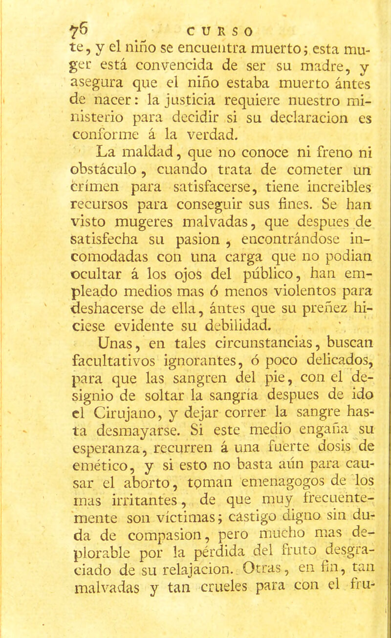 te, y el niño se encuentra muerto; esta mu- ge r está convencida de ser su madre, y asegura que el niño estaba muerto antes de nacer: la justicia requiere nuestro mi- nisterio para decidir si su declaración es conforme á la verdad. La maldad, que no conoce ni freno ni obstáculo , cuando trata de cometer un crimen para satisfacerse, tiene increíbles recursos para conseguir sus fines. Se han visto mugeres malvadas, que después de satisfecha su pasión , encontrándose in- comodadas con una carga que no podían ocultar á los ojos del público, han em- pleado medios mas ó menos violentos para deshacerse de ella, ántes que su preñez hi- ciese evidente su debilidad. Unas, en tales circunstancias, buscan facultativos ignorantes, ó poco delicados, para que las sangren del pie, con el de- signio de soltar la sangría después de ido el Cirujano, y dejar correr la sangre has- ta desmayarse. Si este medio engaña su esperanza, recurren á una fuerte dosis de emético, y si esto no basta aún para cau- sar el aborto, toman emenagogos de los mas irritantes, de que muy frecuente- mente son víctimas; castigo digno sin du- da de compasión, pero mucho mas de- plorable por la pérdida del fruto desgra- ciado de su relajación. Otras, en fin, tan malvadas y tan crueles para con el fru-