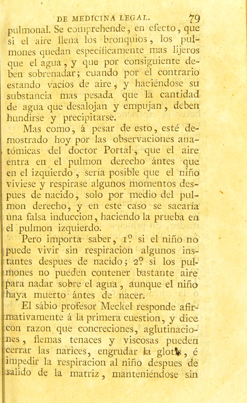 pulmonal. Se comprehende, en efecto, que si el aire llena los bronquios, los pul- mones quedan específicamente, mas lijeros que el agua, y que por consiguiente de- ben sobrenadar; cuando por el contrario estando vacíos de aire, y haciéndose su substancia mas pesada que la cantidad de agua que desalojan y empujan, deben hundirse y precipitarse. Mas como, á pesar de esto, esté de- mostrado hoy por las observaciones ana- tómicas del doctor Portal, que el aire entra en el pulmón derecho ántes que en el izquierdo , sería posible que el niño viviese y respirase algunos momentos des- pués de nacido, solo por medio del pul- món derecho, y en este caso se sacaría una falsa inducción, haciendo la prueba en el pulmón izquierdo. Pero importa saber, i? si el niño no puede vivir sin respiración algunos ins- tantes después de nacido; 2? si los pul- mones no pueden contener bastante aire para nadar sobre el agua, aunque el niño haya muerto ántes de nacer. El sabio profesor Meckel responde afir- mativamente á la primera cuestión, y dice con razón que concreciones, aglutinacio- nes , fiemas tenaces y viscosas pueden cerrar las narices, engrudar la glotip, é impedir la respiración al niño después de salido de la matriz, manteniéndose sin