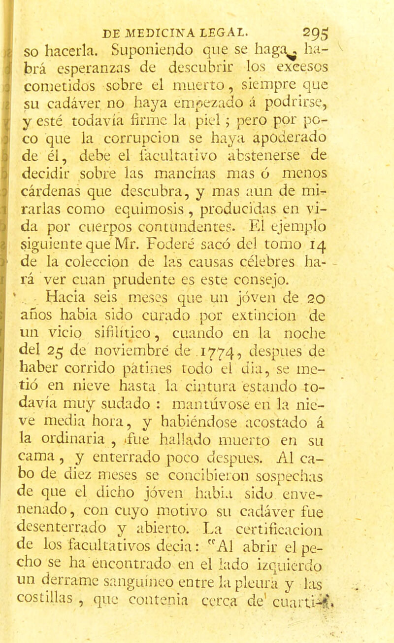 so hacerla. Suponiendo que se haga^ ha- brá esperanzas de descubrir los excesos cometidos sobre el muerto, siempre que su cadáver no haya empezado á podrirse, y esté todavía firme Ja piel; pero por po- co que la corrupción se haya apoderado de él, debe el facultativo abstenerse de decidir sobre las manchas mas ó menos cárdenas que descubra, y mas aun de mi- rarlas como equimosis , producidas en vi- da por cuerpos contundentes. El ejemplo siguiente que Mr. Federé sacó del tomo 14 1 de la colección de las causas célebres ha- rá ver cuan prudente es este consejo. Hacia seis meses que un joven de 20 años habia sido curado por extinción de un vicio sifilítico, cuando en la noche del 25 de noviembre de 1774, después de haber corrido patines todo el dia, se me- tió en nieve hasta la cintura estando to- davía muy sudado : mantúvose en la nie- ve media hora, y habiéndose acostado á la ordinaria , -fue hallado muerto en su cama , y enterrado poco después. Al ca- bo de diez meses se concibieron sospechas de que el dicho joven habia sido enve- nenado, con cuyo motivo su cadáver fue desenterrado y abierto. La certificación de los facultativos decia: rrAl abrir el pe- cho se ha encontrado en el lado izquierdo un derrame sanguíneo entre la pleura y las costillas , que contenía cerca de' cuarti#