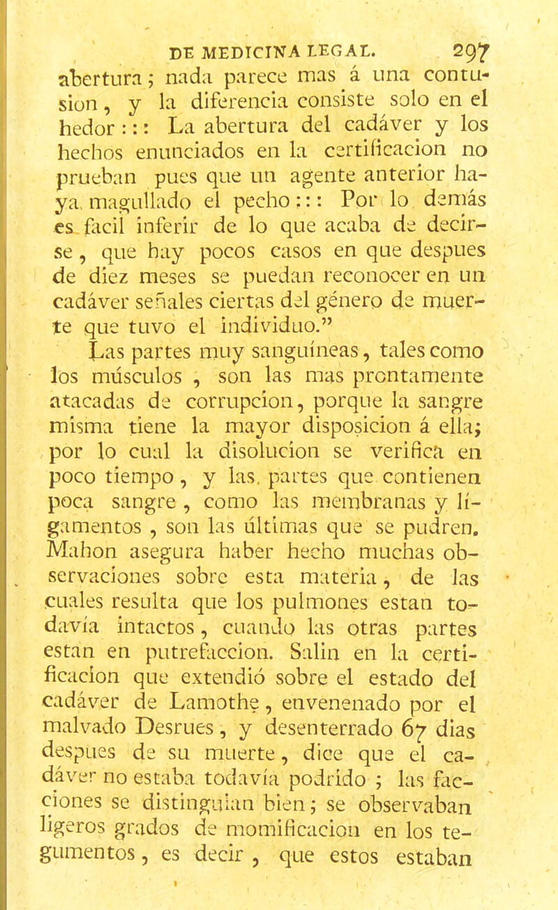 abertura; nada parece mas á una contu- sión , y la diferencia consiste solo en el hedor ::: La abertura del cadáver y los hechos enunciados en la certificación no prueban pues que un agente anterior ha- ya, magullado el pecho ::: Por lo demás es fácil inferir de lo que acaba de decir- se , que hay pocos casos en que después de diez meses se puedan reconocer en un cadáver señales ciertas del género de muer- te que tuvo el individuo.” Las partes muy sanguíneas, tales como los músculos , son las mas prontamente atacadas de corrupción, porque la sangre misma tiene la mayor disposición á ella; por lo cual la disolución se verifica en poco tiempo, y las, partes que contienen poca sangre , como las membranas y li- gamentos , son las últimas que se pudren. Mahon asegura haber hecho muchas ob- servaciones sobre esta materia, de las cuales resulta que los pulmones están to- davía intactos, cuando las otras partes están en putrefacción. Salin en la certi- ficación que extendió sobre el estado del cadáver de Lamothe, envenenado por el malvado Desrues, y desenterrado 67 dias después de su muerte, dice que el ca- dáver no estaba todavía podrido ; las fac- ciones se distinguían bien; se observaban ligeros grados de momificación en los te- gumentos , es decir , que estos estaban