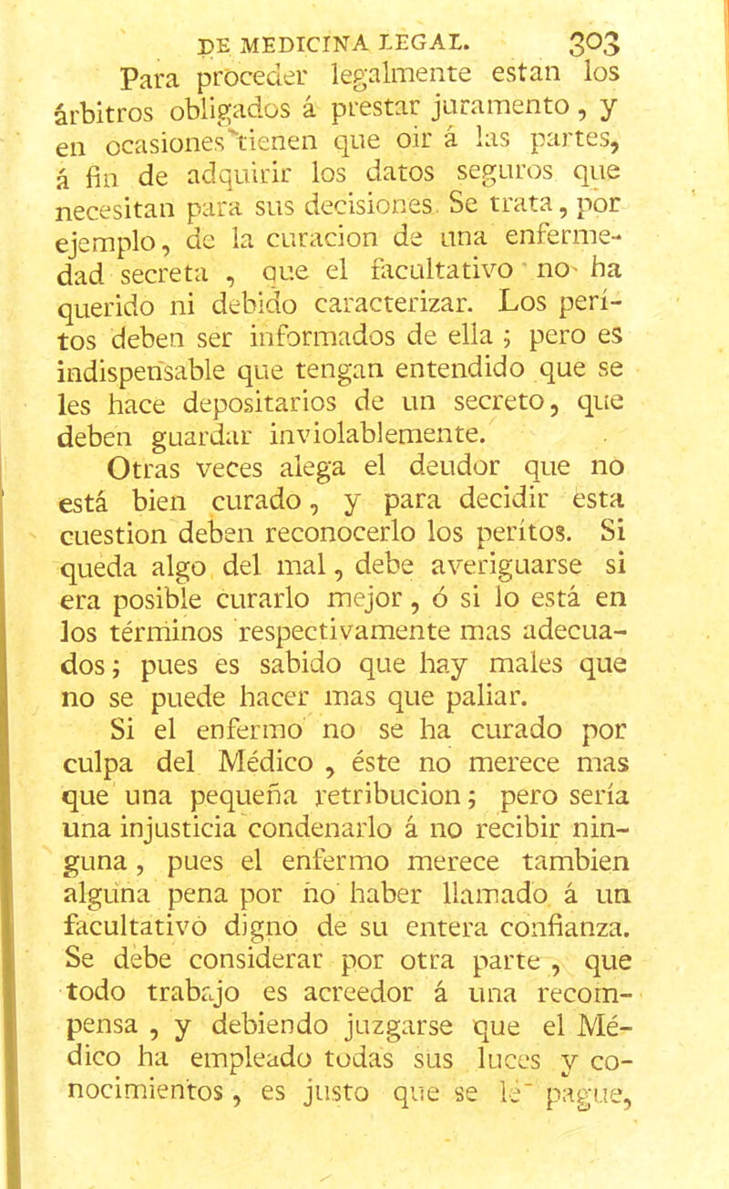 Para proceder legalmente están los árbitros obligados á prestar juramento, y en ocasiones''tienen que oir á las partes, á fin de adquirir los datos seguros que necesitan para sus decisiones Se trata, por ejemplo, de la curación de una enferme- dad secreta , aue el facultativo no' ba querido ni debido caracterizar. Los peri- tos deben ser informados de ella ; pero es indispensable que tengan entendido que se les hace depositarios de un secreto, que deben guardar inviolablemente. Otras veces alega el deudor que no está bien curado, y para decidir esta cuestión deben reconocerlo los peritos. Si queda algo del mal, debe averiguarse si era posible curarlo mejor, ó si lo está en los términos respectivamente mas adecua- dos ; pues es sabido que hay males que no se puede hacer mas que paliar. Si el enfermo no se ha curado por culpa del Médico , éste no merece mas que una pequeña retribución; pero sería una injusticia condenarlo á no recibir nin- guna , pues el enfermo merece también alguna pena por ño haber llamado á un facultativo digno de su entera confianza. Se debe considerar por otra parte , que todo trabajo es acreedor á una recom- pensa , y debiendo juzgarse que el Mé- dico ha empleado todas sus luces y co- nocimientos , es justo que se le pague,