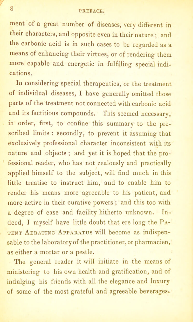 s PREFACE. ment of a great number of diseases, very different in their characters, and opposite even in their nature ; and the carbonic acid is in such cases to be regarded as a means of enhancing their virtues, or of rendering them more capable and energetic in fulfilling special indi- cations. In considering special therapeutics, or the treatment of individual diseases, I have generally omitted those parts of the treatment not connected with carbonic acid and its factitious compounds. This seemed necessary, in order, first, to confine this summary to the pre- scribed limits : secondly, to prevent it assuming that exclusively professional character inconsistent with its nature and objects ; and yet it is hoped that the pro- fessional reader, who has not zealously and practically applied himself to the subject, will find much in this little treatise to instruct him, and to enable him to render his means more agreeable to his patient, and more active in their curative powers ; and this too with a degree of ease and facility hitherto unknown. In- deed, I myself have little doubt that ere loug the Pa- tent Aerating Apparatus will become as indispen- sable to the laboratory of the practitioner, or pharmacien, as either a mortar or a pestle. The general reader it will initiate in the means of ministering to his own health and gratification, and of indulging his friends with all the elegance and luxury of some of the most grateful and agreeable beverages.