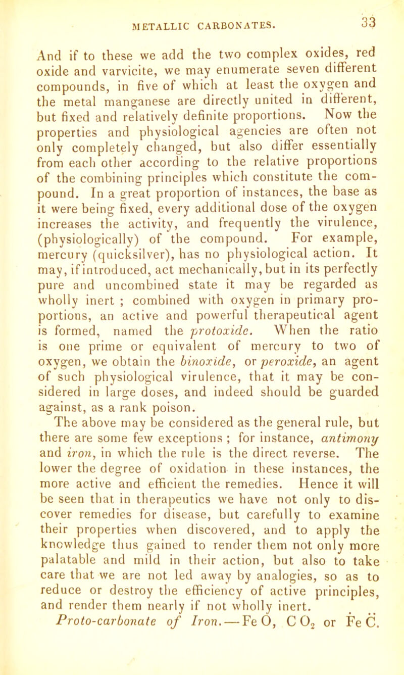 And if to these we add the two complex oxides, red oxide and varvicite, we may enumerate seven different compounds, in five of which at least the oxygen and the metal manganese are directly united in different, but fixed and relatively definite proportions. Now the properties and physiological agencies are often not only completely changed, but also differ essentially from each other according to the relative proportions of the combining principles which constitute the com- pound. In a great proportion of instances, the base as it were being fixed, every additional dose of the oxygen increases the activity, and frequently the virulence, (physiologically) of the compound. For example, mercury (quicksilver), has no physiological action. It may, if introduced, act mechanically, but in its perfectly pure and uncombined state it may be regarded as wholly inert ; combined with oxygen in primary pro- portions, an active and powerful therapeutical agent is formed, named the -protoxide. When the ratio is one prime or equivalent of mercury to two of oxygen, we obtain the binoxide, or peroxide, an agent of such physiological virulence, that it may be con- sidered in large doses, and indeed should be guarded against, as a rank poison. The above may be considered as the general rule, but there are some few exceptions ; for instance, antimony and iron, in which the rule is the direct reverse. The lower the degree of oxidation in these instances, the more active and efficient the remedies. Hence it will be seen that in therapeutics we have not only to dis- cover remedies for disease, but carefully to examine their properties when discovered, and to apply the knowledge thus gained to render them not only more palatable and mild in their action, but also to take care that we are not led away by analogies, so as to reduce or destroy the efficiency of active principles, and render them nearly if not wholly inert. Proto-carbonate of Iron. — Fe 6, CO, or Fe C.