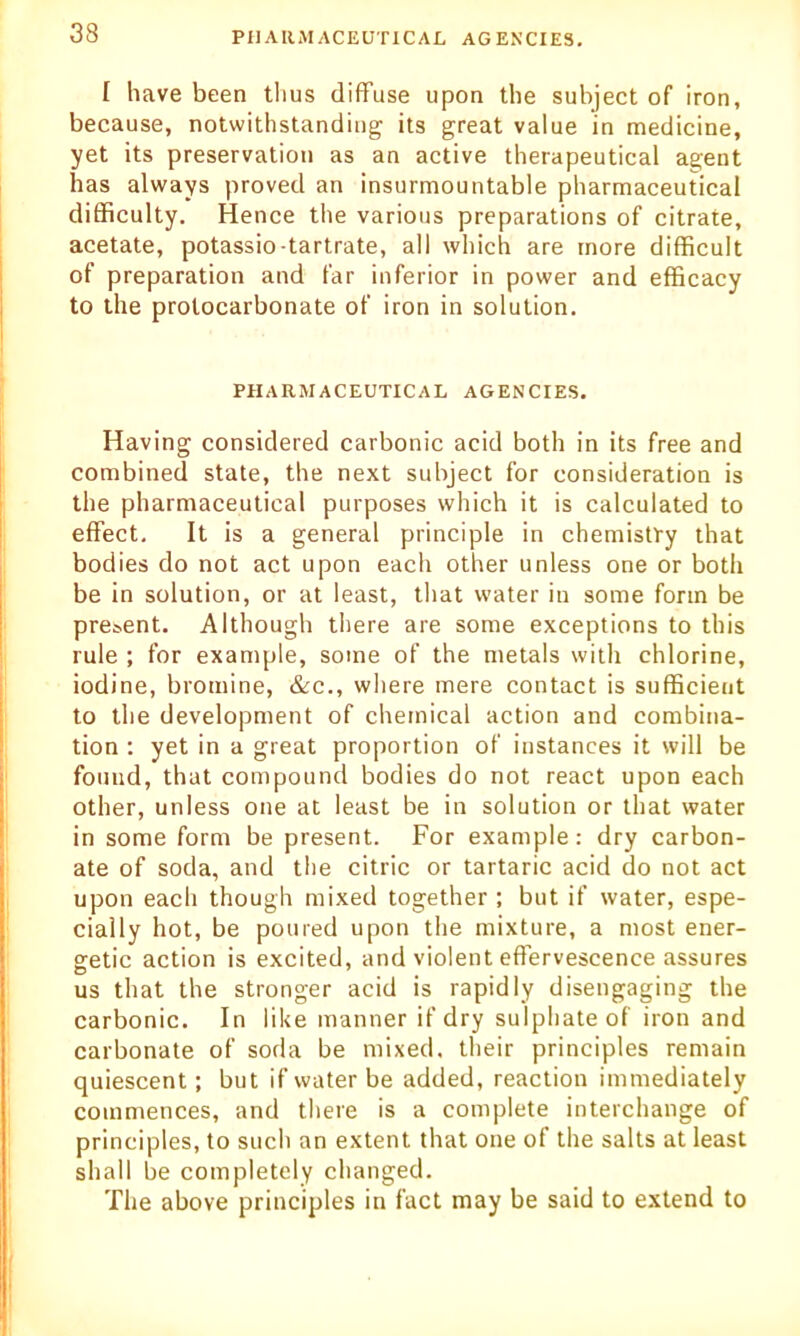 I have been thus diffuse upon the subject of iron, because, notwithstanding its great value in medicine, yet its preservation as an active therapeutical agent has always proved an insurmountable pharmaceutical difficulty. Hence the various preparations of citrate, acetate, potassio-tartrate, all which are more difficult of preparation and far inferior in power and efficacy to the prolocarbonate of iron in solution. PHARMACEUTICAL AGENCIES. Having considered carbonic acid both in its free and combined state, the next subject for consideration is the pharmaceutical purposes which it is calculated to effect. It is a general principle in chemistry that bodies do not act upon each other unless one or both be in solution, or at least, that water in some form be present. Although there are some exceptions to this rule ; for example, some of the metals with chlorine, iodine, bromine, &c., where mere contact is sufficient to the development of chemical action and combina- tion : yet in a great proportion of instances it will be found, that compound bodies do not react upon each other, unless one at least be in solution or that water in some form be present. For example: dry carbon- ate of soda, and the citric or tartaric acid do not act upon each though mixed together ; but if water, espe- cially hot, be poured upon the mixture, a most ener- getic action is excited, and violent effervescence assures us that the stronger acid is rapidly disengaging the carbonic. In like manner if dry sulphate of iron and carbonate of soda be mixed, their principles remain quiescent; but if water be added, reaction immediately commences, and there is a complete interchange of principles, to such an extent that one of the salts at least shall be completely changed. The above principles in fact may be said to extend to