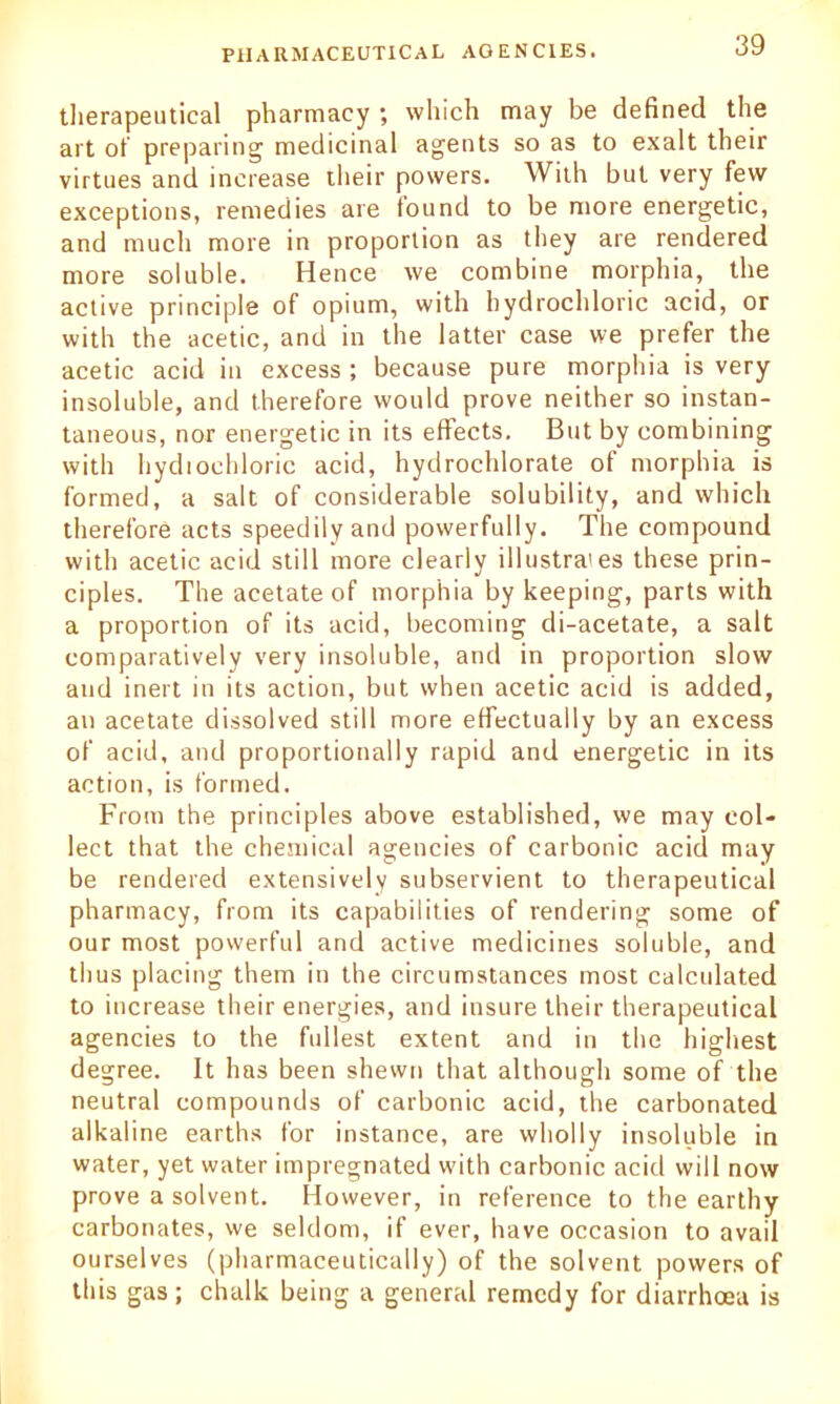 therapeutical pharmacy ; which may be defined the art of preparing medicinal agents so as to exalt their virtues and increase their powers. With but very few exceptions, remedies are found to be more energetic, and much more in proportion as they are rendered more soluble. Hence we combine morphia, the active principle of opium, with hydrochloric acid, or with the acetic, and in the latter case we prefer the acetic acid in excess ; because pure morphia is very insoluble, and therefore would prove neither so instan- taneous, nor energetic in its effects. But by combining with hydrochloric acid, hydrochlorate of morphia is formed, a salt of considerable solubility, and which therefore acts speedily and powerfully. The compound with acetic acid still more clearly illustrates these prin- ciples. The acetate of morphia by keeping, parts with a proportion of its acid, becoming di-acetate, a salt comparatively very insoluble, and in proportion slow and inert in its action, but when acetic acid is added, an acetate dissolved still more effectually by an excess of acid, and proportionally rapid and energetic in its action, is formed. From the principles above established, we may col- lect that the chemical agencies of carbonic acid may be rendered extensively subservient to therapeutical pharmacy, from its capabilities of rendering some of our most powerful and active medicines soluble, and thus placing them in the circumstances most calculated to increase their energies, and insure their therapeutical agencies to the fullest extent and in the highest degree. It has been shewn that although some of the neutral compounds of carbonic acid, the carbonated alkaline earths for instance, are wholly insoluble in water, yet water impregnated with carbonic acid will now prove a solvent. However, in reference to the earthy carbonates, we seldom, if ever, have occasion to avail ourselves (pharmaceutically) of the solvent powers of this gas; chalk being a general remedy for diarrhoea is