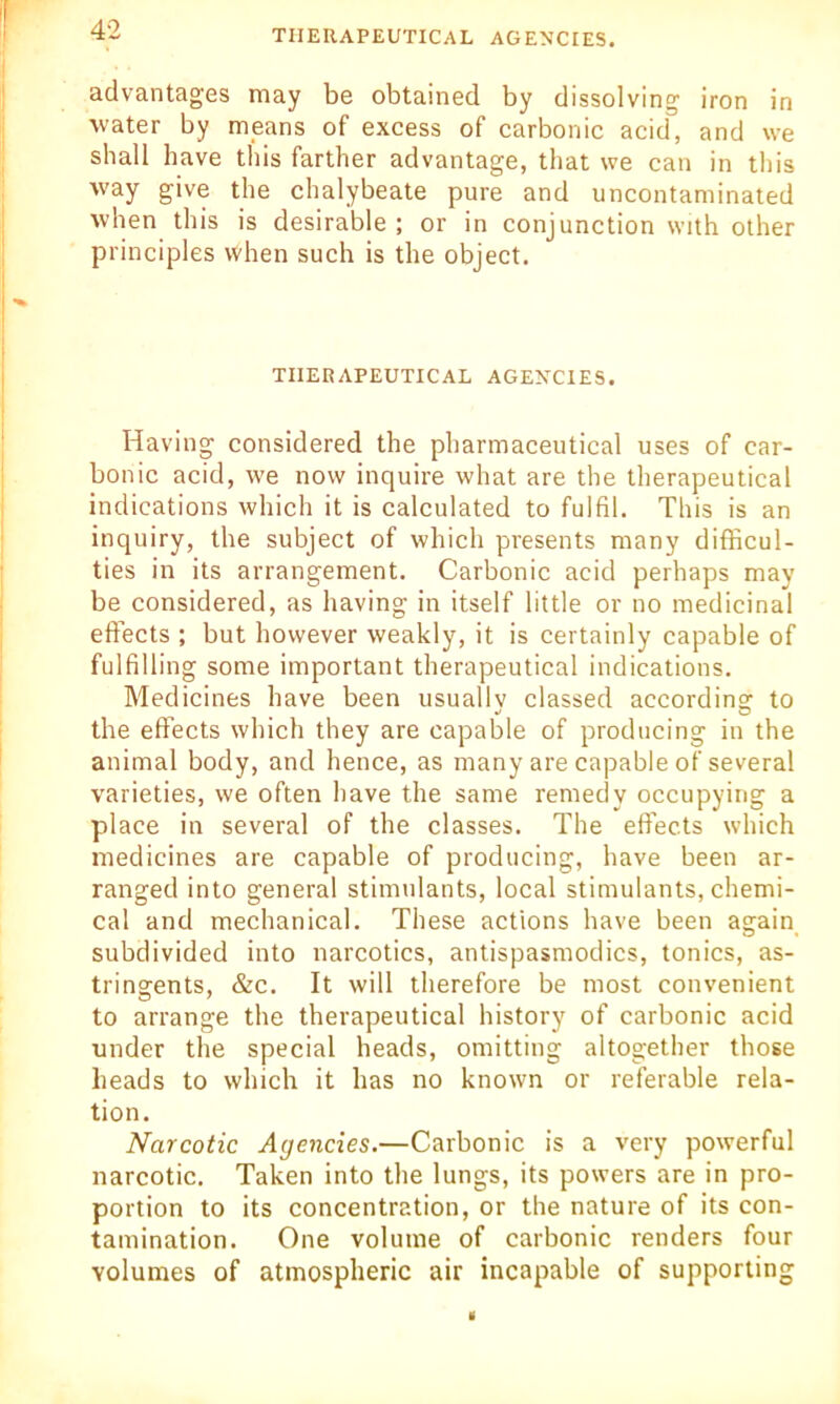 advantages may be obtained by dissolving iron in water by means of excess of carbonic acid, and we shall have this farther advantage, that we can in this way give the chalybeate pure and uncontaminated when this is desirable ; or in conjunction with other principles when such is the object. THERAPEUTICAL AGENCIES. Having considered the pharmaceutical uses of car- bonic acid, we now inquire what are the therapeutical indications which it is calculated to fulfil. This is an inquiry, the subject of which presents many difficul- ties in its arrangement. Carbonic acid perhaps may be considered, as having in itself little or no medicinal effects ; but however weakly, it is certainly capable of fulfilling some important therapeutical indications. Medicines have been usually classed according to the effects which they are capable of producing in the animal body, and hence, as many are capable of several varieties, we often have the same remedy occupying a place in several of the classes. The effects which medicines are capable of producing, have been ar- ranged into general stimulants, local stimulants, chemi- cal and mechanical. These actions have been again subdivided into narcotics, antispasmodics, tonics, as- tringents, &c. It will therefore be most convenient to arrange the therapeutical history of carbonic acid under the special heads, omitting altogether those heads to which it has no known or referable rela- tion. Narcotic Agencies.—Carbonic is a very powerful narcotic. Taken into the lungs, its powers are in pro- portion to its concentration, or the nature of its con- tamination. One volume of carbonic renders four volumes of atmospheric air incapable of supporting