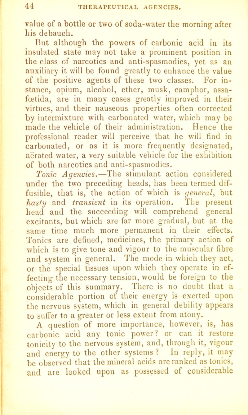 value of a bottle or two of soda-water the morning' after his debauch. But although the powers of carbonic acid in its insulated state may not take a prominent position in the class of narcotics and anti-spasmodics, yet as an auxiliary it will be found greatly to enhance the value of the positive agents of these two classes. For in- stance, opium, alcohol, ether, musk, camphor, assa- foetida, are in many cases greatly improved in their virtues, and their nauseous properties often corrected by intermixture with carbonated water, which may be made the vehicle of their administration. Hence the professional reader will perceive that he will find in carbonated, or as it is more frequently designated, aerated water, a very suitable vehicle for the exhibition of both narcotics and anti-spasmodics. Tonic Agencies.—The stimulant action considered under the two preceding heads, has been termed dif- fusible, that is, the action of which is general, but hasty and transient in its operation. The present head and the succeeding will comprehend general excitants, but which are far more gradual, but at the same time much more permanent in their effects. Tonics are defined, medicines, the primary action of which is to give tone and vigour to the muscular fibre and system in general. The mode in which they act, or the special tissues upon which they operate in ef- fecting the necessary tension, would be foreign to the objects of this summary. There is no doubt that a considerable portion of their energy is exerted upon the nervous system, which in general debility appears to suffer to a greater or less extent from atony. A question of more importance, however, is, has carbonic acid any tonic power? or can it restore tonicity to the nervous system, and, through it, vigour and energy to the other systems ? In reply, it may be observed that the mineral acids are ranked as tonics, and are looked upon as possessed of considerable