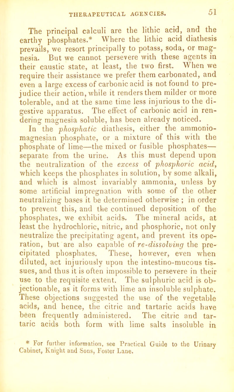 The principal calculi are the lithic acid, and the earthy phosphates.* Where the lithic acid diathesis prevails, we resort principally to potass, soda, or mag- nesia. But we cannot persevere with these agents in their caustic state, at least, the two first. When we require their assistance we prefer them carbonated, and even a large excess of carbonic acid is not found to pre- judice their action, while it renders them milder or more tolerable, and at the same time less injurious to the di- gestive apparatus. The effect of carbonic acid in ren- dering magnesia soluble, has been already noticed. In the phosphatic diathesis, either the ammonio- magnesian phosphate, or a mixture of this with the phosphate of lime—the mixed or fusible phosphates— separate from the urine. As this must depend upon the neutralization of the excess of phosphoric acid, which keeps the phosphates in solution, by some alkali, and which is almost invariably ammonia, unless by some artificial impregnation with some of the other neutralizing bases it be determined otherwise ; in order to prevent this, and the continued deposition of the phosphates, we exhibit acids. The mineral acids, at least the hydrochloric, nitric, and phosphoric, not only neutralize the precipitating agent, and prevent its ope- ration, but are also capable of re-dissolving the pre- cipitated phosphates. These, however, even when diluted, act injuriously upon the intestino-mucous tis- sues, and thus it is often impossible to persevere in their use to the requisite extent. The sulphuric acid is ob- jectionable, as it forms with lime an insoluble sulphate. These objections suggested the use of the vegetable acids, and hence, the citric and tartaric acids have been frequently administered. The citric and tar- taric acids both form with lime salts insoluble in * For further information, see Practical Guide to the Urinary Cabinet, Knight and Sons, Foster Lane.