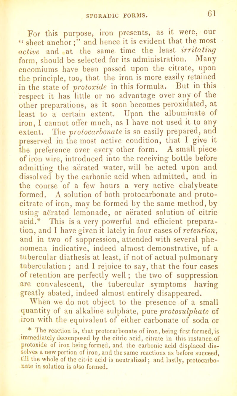 For this purpose, iron presents, as it were, our u sheet anchorand hence it is evident that the most active and at the same time the least irritating form, should be selected tor its administration. Many encomiums have been passed upon the citrate, upon the principle, too, that the iron is more easily retained in the state of protoxide in this formula. But in this respect it has little or no advantage over any of the other preparations, as it soon becomes peroxidated, at least to a certain extent. Upon the albuminate ot iron, I cannot offer much, as I have not used it to any extent. The protocarbonate is so easily prepared, and preserved in the most active condition, that I give it the preference over every other form. A small piece of iron wire, introduced into the receiving bottle before admitting tiie aerated water, will be acted upon and dissolved by the carbonic acid when admitted, and in the course of a few hours a very active chalybeate formed. A solution of both protocarbonate and proto- citrate of iron, may be formed by the same method, by using aerated lemonade, or aerated solution of citric acid.* This is a very powerful and efficient prepara- tion, and I have given it lately in four cases of retention, and in two of suppression, attended with several phe- nomena indicative, indeed almost demonstrative, of a tubercular diathesis at least, if not of actual pulmonary tuberculation ; and I rejoice to say, that the four cases of retention are perfectly well; the two of suppression are convalescent, the tubercular symptoms having greatly abated, indeed almost entirely disappeared. When we do not object to the presence of a small quantity of an alkaline sulphate, pure protosulpliate of iron with the equivalent of either carbonate of soda or * The reaction is, that protocarbonate of iron, being first formed, is immediately decomposed by the citric acid, citrate in this instance of protoxide of iron being formed, and the carbonic acid displaced dis- solves a new portion of iron, and the same reactions as before succeed, till the whole of the citric acid is neutralized; and lastly, protocarbo- nate in solution is also formed.