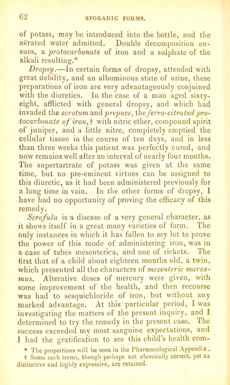 of potass, may be introduced into the bottle, and the aerated water admitted. Double decomposition en- sues, a protocarbonate of iron and a sulphate of the alkali resulting.* Dropsy.—In certain forms of dropsy, attended with great debility, and an albuminous state of urine, these preparations of iron are very advantageously conjoined with the diuretics. In the case of a man aged sixty- eight, afflicted with general dropsy, and which had invaded the scrotum and prepuce, theferro-citrated pro- tocarbonate of iron, + with nitric ether, compound spirit of juniper, and a little nitre, completely emptied the cellular tissue in the course of ten days, and in less than three weeks this patient was perfectly cured, and now remains well after an interval of nearly four months. The supertartrate of potass was given at the same time, but no pre-eminent virtues can be assigned to this diuretic, as it had been administered previously for a long time in vain. In the other forms of dropsy, I have had no opportunity of proving the efficacy of this remedy. Scrofula is a disease of a very general character, as it shews itself in a great many varieties of form. The only instances in which it has fallen to my lot to prove the power of this mode of administering iron, was in a case of tabes mesenterica, and one of rickets. The first that of a child about eighteen months old, a twin, which presented all the characters of mesenteric maras- mus. Alterative doses of mercury were given, w-ith some improvement of the health, and then recourse was had to sesquichloride of iron, but without any marked advantage. At this particular period, I was investigating the matters of the present inquiry, and I determined to try the remedy in the present case. The success exceeded my most sanguine expectations, and I had the gratification to see this child’s health com- * The proportions will be seen in the Pharmacological Appendix. t Some such terms, though perhaps not chemically correct, jet as distinctive and highly expressive, are retained.