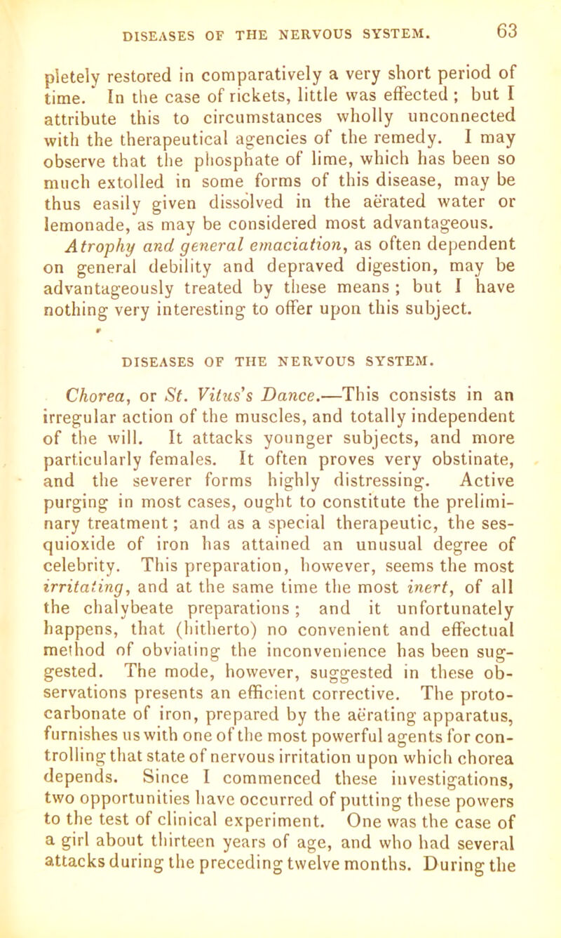 pietely restored in comparatively a very short period of time.' In the case of rickets, little was effected ; but I attribute this to circumstances wholly unconnected with the therapeutical agencies of the remedy. I may observe that the phosphate of lime, which has been so much extolled in some forms of this disease, may be thus easily given dissolved in the aerated water or lemonade, as may be considered most advantageous. Atrophy and general emaciation, as often dependent on general debility and depraved digestion, may be advantageously treated by these means ; but I have nothing very interesting to offer upon this subject. 9 DISEASES OF THE NERVOUS SYSTEM. Chorea, or St. Vitus's Dance.—This consists in an irregular action of the muscles, and totally independent of the will. It attacks younger subjects, and more particularly females. It often proves very obstinate, and the severer forms highly distressing. Active purging in most cases, ought to constitute the prelimi- nary treatment; and as a special therapeutic, the ses- quioxide of iron has attained an unusual degree of celebrity. This preparation, however, seems the most irritating, and at the same time the most inert, of all the chalybeate preparations; and it unfortunately happens, that (hitherto) no convenient and effectual method of obviating the inconvenience has been sug- gested. The mode, however, suggested in these ob- servations presents an efficient corrective. The proto- carbonate of iron, prepared by the aerating apparatus, furnishes us with one of the most powerful agents for con- trolling that state of nervous irritation upon which chorea depends. Since I commenced these investigations, two opportunities have occurred of putting these powers to the test of clinical experiment. One was the case of a girl about thirteen years of age, and who had several attacks during the preceding twelve months. During the