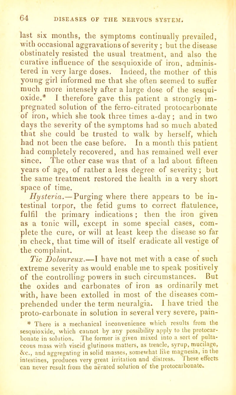 last six months, the symptoms continually prevailed, with occasional aggravations of severity ; bui the disease obstinately resisted the usual treatment, and also the curative influence of the sesquioxide of iron, adminis- tered in very large doses. Indeed, the mother of this young girl informed me that she often seemed to suffer much more intensely after a large dose of the sesqui- oxide.* I therefore gave this patient a strongly im- pregnated solution of the ferro-citrated protocarbonate of iron, which she took three times a-day; and in two days the severity of the symptoms had so much abated that she could be trusted to walk by herself, which had not been the case before. In a month this patient had completely recovered, and has remained well ever since. The other case was that of a lad about fifteen years of age, of rather a less degree of severity; but the same treatment restored the health in a very short space of time. Hysteria.—Purging where there appears to be in- testinal torpor, the fetid gums to correct flatulence, fulfil the primary indications; then the iron given as a tonic will, except in some special cases, com- plete the cure, or will at least keep the disease so far in check, that time will of itself eradicate all vestige of the complaint. Tic Doloureux.—I have not met with a case of such extreme severity as would enable me to speak positively of the controlling powers in such circumstances. But the oxides and carbonates of iron as ordinarily met with, have been extolled in most of the diseases com- prehended under the term neuralgia. I have tried the proto-carbonate in solution in several very severe, pain- * There is a mechanical inconvenience which results from the sesquioxide, which cannot by any possibility apply to the protocar- bonate in solution. The former is given mixed into a sort of pulta- ceous mass with viscid glutinous matters, as treacle, syrup, mucilage, &c., and aggregating in solid masses, somewhat like magnesia, in the intestines, produces very great irritation and distress. 1 hese effects can never result from the aerated solution of the protocarbonate.