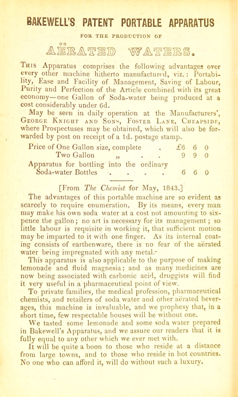 BAKEWELL’S PATENT PORTABLE APPARATUS FOR THE PRODUCTION OF This Apparatus comprises the following advantages over every other machine hitherto manufactured, viz.: Portabi- lity, Ease and Facility of Management, Saving of Labour, Purity and Perfection of the Article combined with its great economy—one Gallon of Soda-water being produced at a cost considerably under 6d. May be seen in daily operation at the Manufacturers’, George Knight and Sons, Foster Lane, Cheapsidf., where Prospectuses may be obtained, which will also be for- warded by post on receipt of a Id. postage stamp. Price of One Gallon size, complete . £6 6 0 Two Gallon „ . 9 9 0 Apparatus for bottling into the ordinary Soda-water Bottles . . . . 6 6 0 [From The Chemist for May, 1843.] The advantages of this portable machine are so evident as scarcely to require enumeration. By its means, every man may make his own soda water at a cost not amounting to six- pence the gallon; no art is necessary for its management; so little labour is requisite in working it, that sufficient motion may be imparted to it with one finger. As its internal coat- ing consists of earthenware, there is no fear of the aerated water being impregnated with any metal.” This apparatus is also applicable to the purpose of making lemonade and fluid magnesia; and as many medicines are now being associated with carbonic acid, druggists will find it very useful in a pharmaceutical point of view. To private families, the medical profession, pharmaceutical chemists, and retailers of soda water and other aerated bever- ages, this machine is invaluable, and we prophesy that, in a short time, few respectable houses will be without one. We tasted some lemonade and some soda water prepared in Bakewell’s Apparatus, and we assure our readers that it is fully equal to any other which we ever met with. It will be quite a boon to those who reside at a distance from large towns, and to those who reside in hot countries. No one who can afford it, will do without such a luxury.