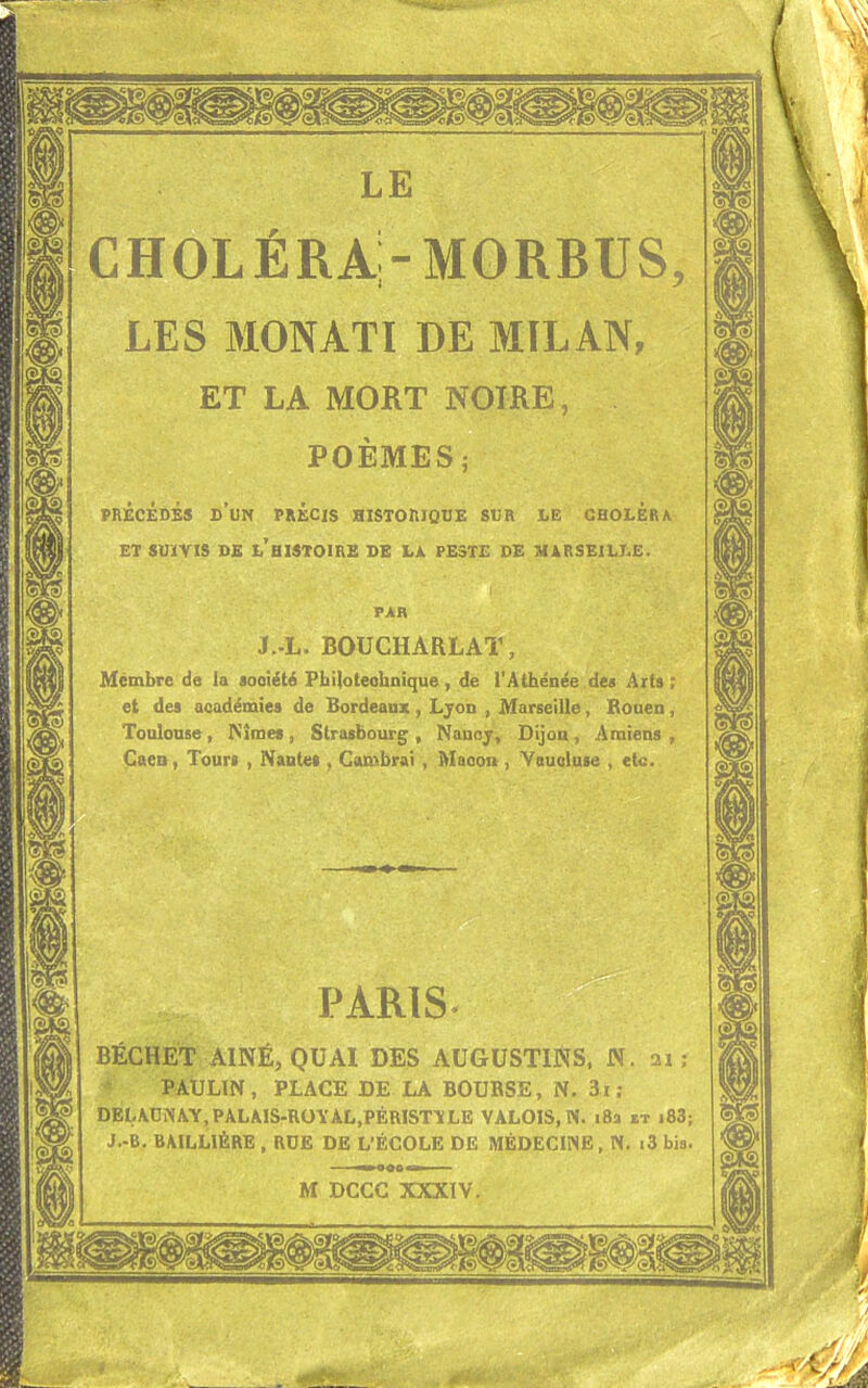 choléra;-MORBUS, LES MONATI DE MILAN, ET LA MORT NOIRE, POÈMES; PRÉCÉDÉS D'UN PRÉCIS HISTORIQUE SUR LE CHOLERA ET SUIVIS DE L'HISTOIRE DE LA PESTE DE MARSEILLE. PAR J.-L. BQUCHARLAT, Membre de la aooiété Philotealinique, de l'Athénée des Arts ; et des académies de Bordeaux , Lyon , Marseille, Rouen, Toulouse , Nîmes , Strasbourg , Nancy, Dijon , Amiens , Caen, Tours , Nantes , Cambrai , Maçon , Vaucluse , etc. PARIS BÉCHET AÎNÉ, QUAI DES AUGUSTINS, N. ai ; PAULIN, PLACE DE LA BOUBSE, N. îî; DELAUÏN AY, PALAIS-ROY ÀL.PÉRISTY LE VALOIS, N. 18a et i83; J.-B. BAILL1ÈRE , RUE DE L'ÉCOLE DE MÉDECINE, N. i3 bis.