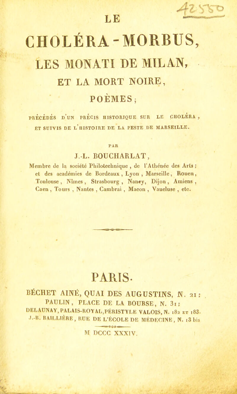 LE  ' CHOLÉRA-MORBUS, LES MON ATI DE MILAN, ET LA MORT NOIRE, POÈMES ; PRECEDES D'UN PRÉCIS HISTORIQUE SUR LE CHOLERA , ET SUIVIS DE L'HISTOIRE DE LA. PESTE DE MARSEILLE. J.-L. BOUCHARLAT, Membre de la société Philolechnique , de l'Athénée des Arts ; et des académies de Bordeaux , Lyon , Marseille, Rouen, Toulouse , Nîmes , Strasbourg , Nan«y, Dijon , Amiens , Caen , Tours , Nantes , Cambrai , Maoon , Vaucluse , etc. PARIS. BÉCHET AINÉ, QUAI DES AUGUSTINS, N. ai; PAULIN , PLACE DE LA BOURSE, N. 3i; DELAUINAY, PALAIS-ROY AL,PÉRISTYLE VALOIS, N. 182 et i83. J.-B'. BAILLIKRE, RDE DE L'ÉCOLE DE MÉDECINE, N. i3 bis