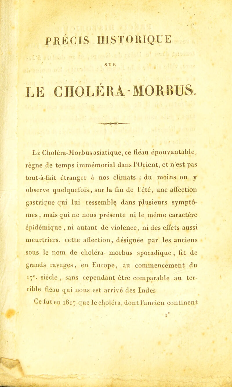 PRÉCIS HISTORIQUE SUR LE CHOLÉRA MORBUS. Le Choléra-Moi b us asiatique, ce fléau épouvantable, règne de temps immémorial dans l'Orient, et n'est pas tout-à-fait étranger à nos climats ; du moins on y observe quelquefois, sur la fin de l'été, une affection gastrique qui lui ressemble dans plusieurs symptô- mes , mais qui ne nous présente ni le même caractère épidémique , ni autant de violence, ni des effets aussi meurtriers, cette affection, désignée par les auciens sous le nom de choléra- morbus sporadique , fit de grands ravages, en Europe, au commencement du 17e. siècle, sans cependant être comparable au ter- rible fléau qui nous est arrivé des Indes- Ce fut en 1817 que le choléra, dont l'ancien continent r