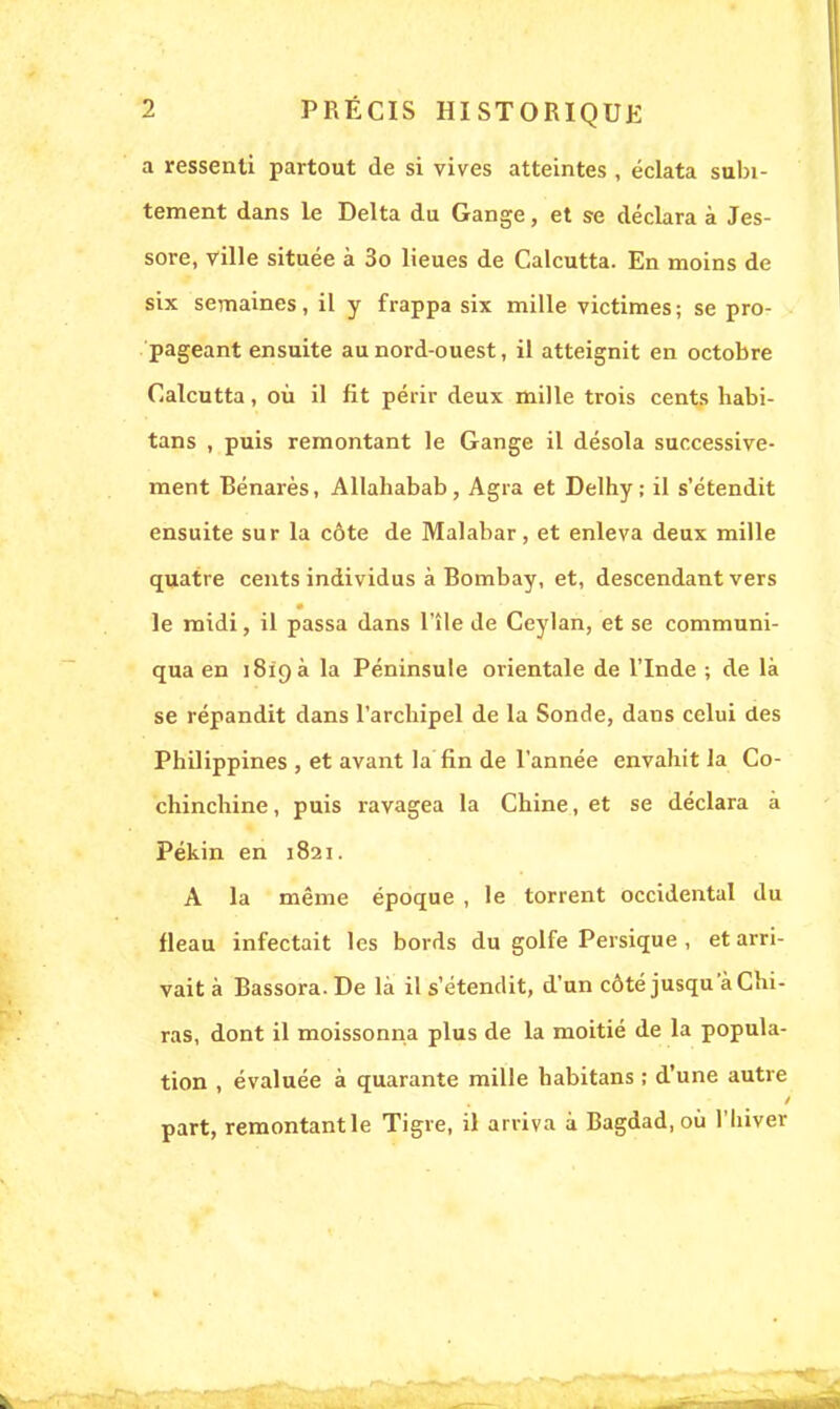 a ressenti partout de si vives atteintes , éclata subi- tement dans le Delta du Gange, et se déclara à Jes- sore, ville située à 3o lieues de Calcutta. En moins de six semaines, il y frappa six mille victimes; se pro- pageant ensuite au nord-ouest, il atteignit en octobre Calcutta, où il fit périr deux mille trois cents habi- tans , puis remontant le Gange il désola successive- ment Bénarès, Allahabab, Agra et Delhy; il s'étendit ensuite sur la côte de Malabar, et enleva deux mille quatre cents individus à Bombay, et, descendant vers le midi, il passa dans l'île de Ceylan, et se communi- qua en 1819 a la Péninsule orientale de l'Inde ; de là se répandit dans l'archipel de la Sonde, dans celui des Philippines , et avant la fin de l'année envahit la Co- chinchine, puis ravagea la Chine, et se déclara à Pékin en 1821. A la même époque , le torrent occidental du fléau infectait les bords du golfe Persique , et arri- vait à Bassora.De là il s'étendit, d'un côté jusqu'à du- ras, dont il moissonna plus de la moitié de la popula- tion , évaluée à quarante mille habitans ; d'une autre part, remontantle Tigre, il arriva à Bagdad, où l'hiver