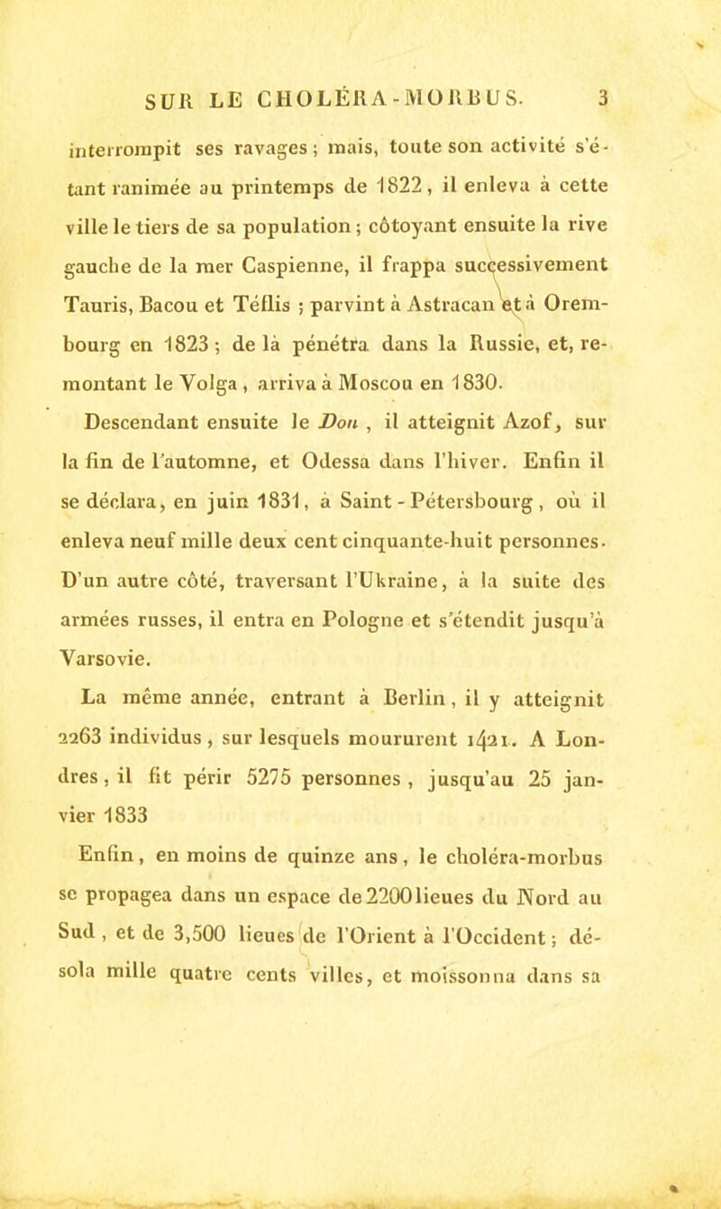 interrompit ses ravages; mais, toute son activité se- tant ranimée au printemps de 1822, il enleva à cette ville le tiers de sa population ; côtoyant ensuite la rive gauche de la mer Caspienne, il frappa successivement Tauris, Bacou et Téflis ; parvint à Astracan et à Orem- bourg en 1823; delà pénétra, dans la Russie, et, re- montant le Volga , arriva à Moscou en 1830. Descendant ensuite le Don , il atteignit Azof, sur la fin de l'automne, et Odessa dans l'hiver. Enfin il se déclara, en juin 1831, à Saint-Pétersbourg, où il enleva neuf mille deux cent cinquante-huit personnes- D'un autre côté, traversant l'Ukraine, à la suite des armées russes, il entra en Pologne et s'étendit jusqu'à Varsovie. La même année, entrant à Berlin, il y atteignit 2263 individus, sur lesquels moururent 1421. A Lon- dres , il fit périr 5275 personnes, jusqu'au 25 jan- vier 1833 Enfin, en moins de quinze ans , le choléra-morbus se propagea dans un espace de 2200 lieues du Nord au Sud , et de 3,500 lieues de l'Orient à l'Occident ; dé- sola mille quatre cents villes, et moissonna dans sa