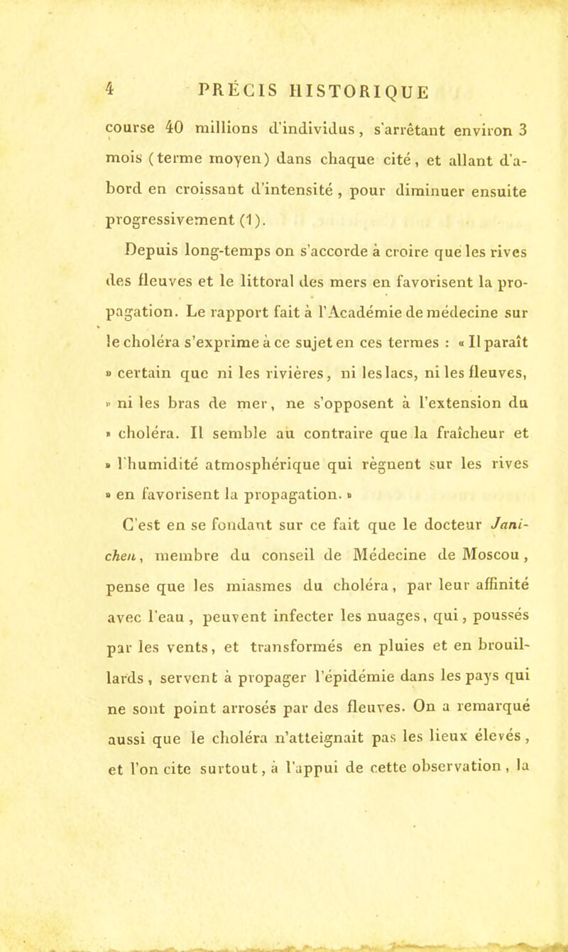 course 40 millions d'individus, s'arrêtant environ 3 mois (terme moyen) dans chaque cité, et allant d'a- bord en croissant d'intensité , pour diminuer ensuite progressivement (1). Depuis long-temps on s'accorde à croire que les rives des fleuves et le littoral des mers en favorisent la pro- pagation. Le rapport fait à l'Académie de médecine sur le choléra s'exprime à ce sujet en ces termes : «Il paraît » certain que ni les rivières, ni les lacs, ni les fleuves, » ni les bras de mer, ne s'opposent à l'extension du » choléra. Il semble au contraire que la fraîcheur et » l'humidité atmosphérique qui régnent sur les rives » en favorisent la propagation. » C'est en se fondant sur ce fait que le docteur Jani- chen, membre du conseil de Médecine de Moscou, pense que les miasmes du choléra, par leur affinité avec l'eau , peuvent infecter les nuages, qui, poussés par les vents, et transformés en pluies et en brouil- lards , servent à propager l'épidémie dans les pays qui ne sont point arrosés par des fleuves. On a remarqué aussi que le choléra n'atteignait pas les lieux élevés, et l'on cite surtout, à l'appui de cette observation , la