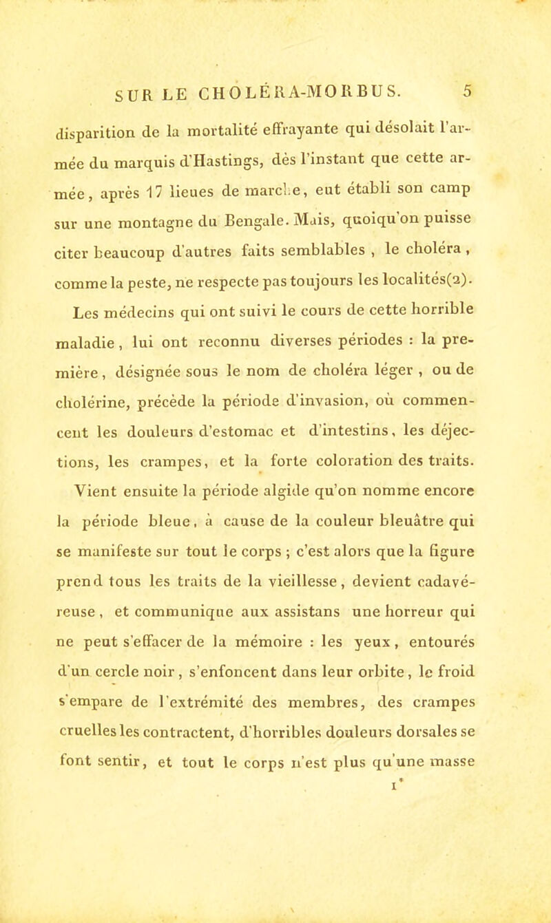 disparition de la mortalité effrayante qui désolait l'ar- mée du marquis d'Hastings, dès l'instant que cette ar- mée, après 17 lieues de marche, eut établi son camp sur une montagne du Bengale. Mais, quoiqu'on puisse citer beaucoup d'autres faits semblables , le choléra , comme la peste, ne respecte pas toujours les localités(2). Les médecins qui ont suivi le cours de cette horrible maladie, lui ont reconnu diverses périodes : la pre- mière , désignée sous le nom de choléra léger , ou de cholérine, précède la période d'invasion, où commen- cent les douleurs d'estomac et d'intestins, les déjec- tions, les crampes, et la forte coloration des traits. Vient ensuite la période algide qu'on nomme encore la période bleue, à cause de la couleur bleuâtre qui se manifeste sur tout le corps ; c'est alors que la figure prend tous les traits de la vieillesse, devient cadavé- reuse, et communique aux assistans une horreur qui ne peut s'effacer de la mémoire : les yeux , entourés d'un cercle noir, s'enfoncent dans leur orbite, le froid s'empare de l'extrémité des membres, des crampes cruelles les contractent, d'horribles douleurs dorsales se font sentir, et tout le corps n'est plus qu'une masse