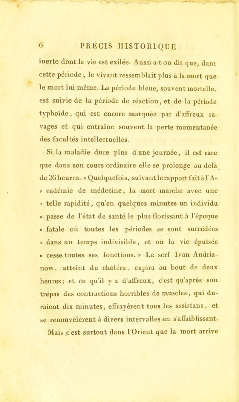 inerte dont la vie est exilée. Aussi a-t-on dit que, dam cette période, le vivant ressemblait plus à la mort que le mort lui-même. La période bleue, souvent mortelle, est suivie de la période de réaction, et de la période typhoïde, qui est encore marquée par d'affreux ra- vages et qui entraîne souvent la perte momentanée des facultés intellectuelles. Si la maladie dure plus d'une journée, il est rare que dans son cours ordinaire elle se prolonge au delà de 2G heures. «Quelquefois, suivant le rapport fait à l'A- » cadémie de médecine, la mort marche avec une » telle rapidité, qu'en quelques minutes un individu » passe de l'état de santé le plus florissant à l'époque » fatale où toutes les périodes se sont succédées » dans un temps indivisible, et où la vie épuisée d cesse toutes ses fonctions. » Le serf Ivan Andria- now, atteint du choléra, expira au bout de deux heures ; et ce qu'il y a d'affreux, c'est qu'après son trépas des contractions horribles de muscles, qui du- raient dix minutes, effrayèrent tous les assistans , et se renouvelèrent à divers intervalles en s'affaiblissant. Mais .c'est surtout dans l'Orient que la mort arrive