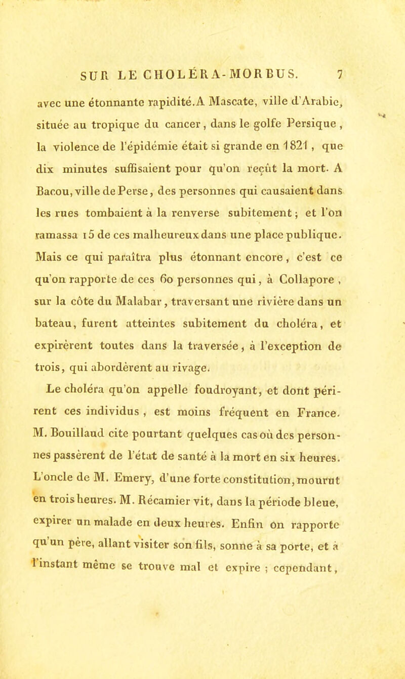 avec une étonnante rapidité.A Mascate, ville d'Arabie, située au tropique du cancer, dans le golfe Persique , la violence de l'épidémie était si grande en 1821 , que dix minutes suffisaient pour qu'on reçût la mort- A Bacou, ville de Perse, des personnes qui causaient dans les rues tombaient à la renverse subitement ; et l'on ramassa i5 de ces malheureux dans une place publique. Mais ce qui paraîtra plus étonnant encore, c'est ce qu'on rapporte de ces 6o personnes qui, à Collapore , sur la côte du Malabar, traversant une rivière dans un bateau, furent atteintes subitement du choléra, et expirèrent toutes dans la traversée, à l'exception de trois, qui abordèrent au rivage. Le choléra qu'on appelle foudroyant, et dont péri- rent ces individus , est moins fréquent en France. M. Bouillaud cite pourtant quelques cas où des person- nes passèrent de l'état de santé à la mort en six heures. L'oncle de M. Emery, d'une forte constitution, mourut en trois heures. M. Récamier vit, dans la période bleue, expirer un malade en deux heures. Enfin on rapporte qu'un père, allant visiter son fils, sonne à sa porte, et à 1 instant même se trouve mal et expire ; cependant.