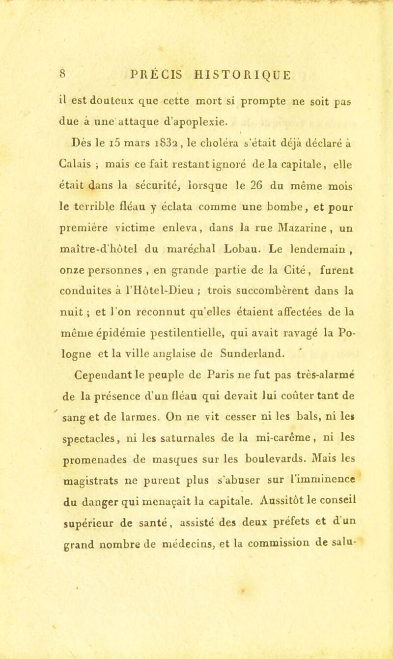 il est douteux que cette mort si prompte ne soit pas due à une attaque d'apoplexie. Dès le i5 mars iS32, le choléra s'était déjà déclaré à Calais; mais ce fait restant ignoré de la capitale, elle était dans la sécurité, lorsque le 26 du même mois le terrible fléau y éclata comme une bombe, et pour première victime enleva, dans la rue Mazarine, un maître-d'hôtel du maré.chal Lobau. Le lendemain , onze personnes , en grande partie de la Cité, furent conduites à l'Hôtel-Dieu ; trois succombèrent dans la nuit ; et l'on reconnut qu'elles étaient affectées de la même épidémie pestilentielle, qui avait ravagé la Po- logne et la ville anglaise de Sunderland. Cependant le peuple de Paris ne fut pas très-alarmé de la présence d'un fléau qui devait lui coûter tant de sang et de larmes. On ne vit cesser ni les bals, ni le* spectacles, ni les saturnales de la mi-carême, ni les promenades de masques sur les boulevards. Mais les magistrats ne purent plus s'abuser sur l'imminence du danger qui menaçait la capitale. Aussitôt le conseil supérieur de santé, assisté des deux préfets et d'un grand nombre de médecins, et la commission de salu- ■