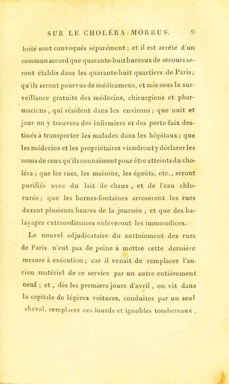 brité sont convoqués séparément ; et il est arrêté d'un commun accord que quarante-huitbureauxde secours se- ront établis dans les quarante-huit quartiers de Paris; qu'ils seront pourvus de médicamens, et mis sous la sur- veillance gratuite des médecins, chirurgiens et phar- maciens , qui résident dans les environs ; que nuit et jour on y trouvera des infirmiers et des porte-faix des- tinés à transporter les malades dans les hôpitaux ; que les médecins et les propriétaires viendronty déclarer les noms de ceux qu'ils connaissent pour être atteints du cho- léra ; que les rues, les maisons, les égoûts, etc., seront purifiés avec du lait de chaux , et de l'eau chlo- rurée ; que les bornes-fontaines arroseront les rues durant plusieurs heures de la journée ; et que des ba- layages extraordinaires enlèveront les immondices. Le nouvel adjudicataire du nettoiement des rues de Paris n'eut pas de peine à mettre cette dernière mesure à exécution ; car il venait de remplacer l'an- cien matériel de ce service par un autre entièrement neuf ; et , dès les premiers jours d'avril, on vit dans la capitale de légères voitures, conduites par un seul cheval, remplacer ces lourds et ignobles tombereaux ,