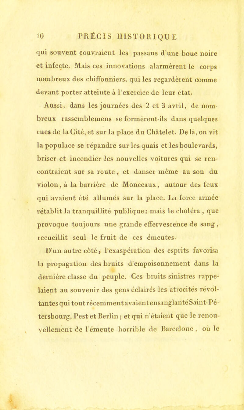 qui souvent couvraient les passans d'une boue noire et infecte. Mais ces innovations alarmèrent le corps nombreux des chiffonniers, qui les regardèrent comme devant porter atteinte à l'exercice de leur état. Aussi, dans les journées des 2 et 3 avril, de nom- breux rassemblemens se formèrent-ils dans quelques rues de la Cité, et sur la place du Châtelet. De là, on vit la populace se répandre sur les quais et les boulevards, briser et incendier les nouvelles voitures qui se ren- contraient sur sa route, et danser même au son du violon, à la barrière de Monceaux, autour des feux qui avaient été allumés sur la place. La force armée rétablit la tranquillité publique; mais le choléra , que provoque toujours une grande effervescence de sang, recueillit seul le fruit de ces émeutes. D'un autre côté, l'exaspération des esprits favorisa la propagation des bruits d'empoisonnement dans la dernière classe du peuple. Ces bruits sinistres rappe- laient au souvenir des gens éclairés les atrocités révol- tantes qui tout récemment avaient ensanglanté Saint-Pé- tersbourg, Pest et Berlin; et qui n'étaient que le renou- vellement de l'émeute horrible de Barcelone , où le
