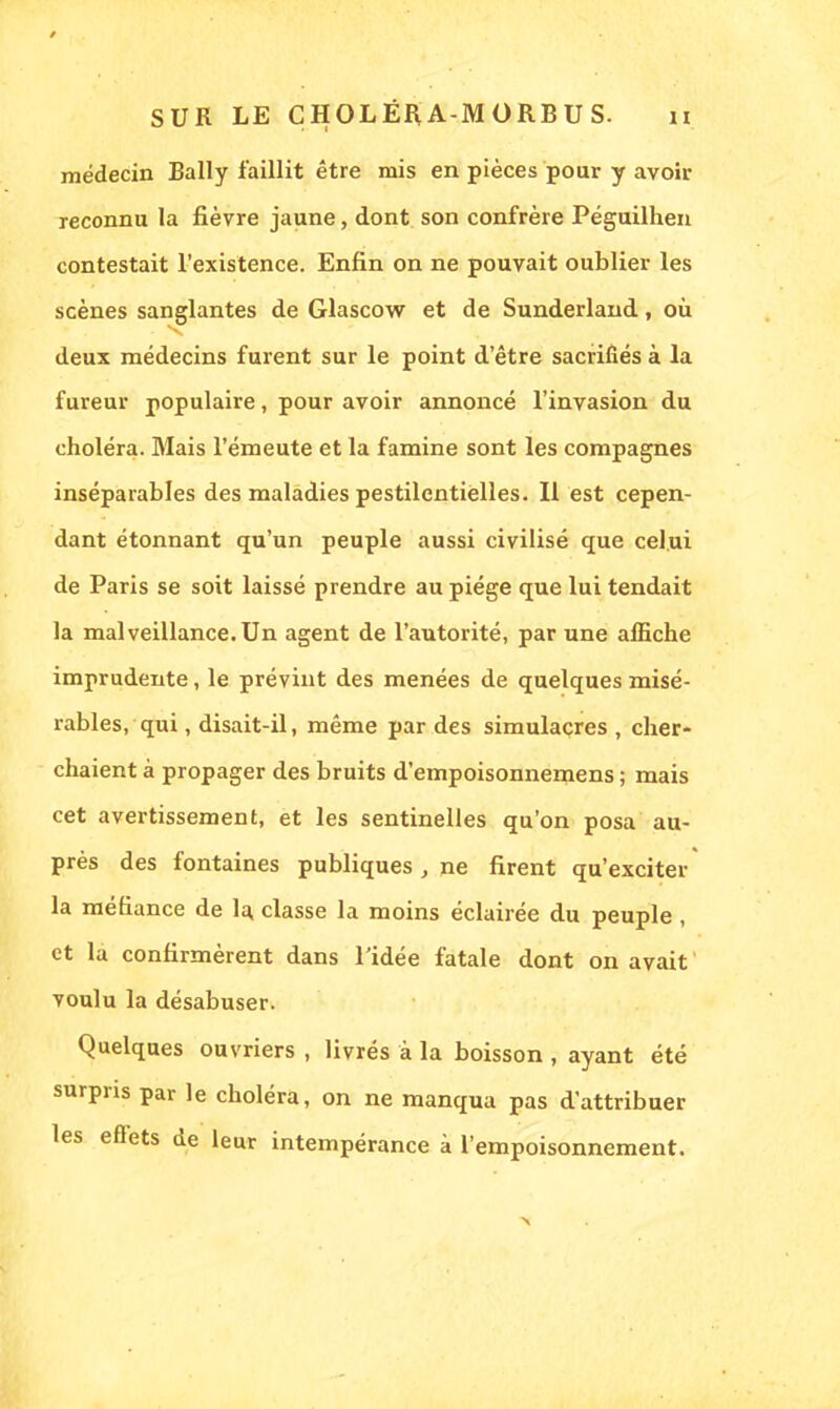 médecin Bally faillit être mis en pièces pour y avoir reconnu la fièvre jaune, dont son confrère Péguilhen contestait l'existence. Enfin on ne pouvait oublier les scènes sanglantes de Glascow et de Sunderland, où deux médecins furent sur le point d'être sacrifiés à la fureur populaire, pour avoir annoncé l'invasion du choléra. Mais l'émeute et la famine sont les compagnes inséparables des maladies pestilentielles. Il est cepen- dant étonnant qu'un peuple aussi civilisé que celui de Paris se soit laissé prendre au piège que lui tendait la malveillance. Un agent de l'autorité, par une affiche imprudente, le prévint des menées de quelques misé- rables, qui, disait-il, même par des simulacres , cher- chaient à propager des bruits d'empoisonnemens ; mais cet avertissement, et les sentinelles qu'on posa au- près des fontaines publiques , ne firent qu'exciter la méfiance de la. classe la moins éclairée du peuple, et la confirmèrent dans l'idée fatale dont on avait voulu la désabuser. Quelques ouvriers , livrés à la boisson , ayant été surpris par le choléra, on ne manqua pas d'attribuer les effets de leur intempérance à l'empoisonnement.