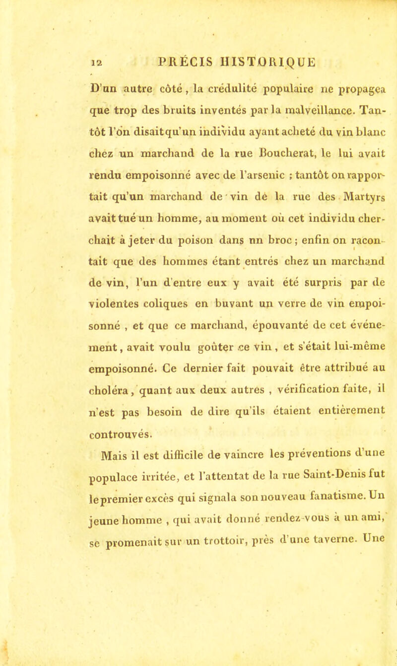 D'an autre côté, la crédulité populaire ne propagea que trop des bruits inventés par la malveillance. Tan- tôt l'on disaitqu'un individu ayant acheté du vin blanc chez un marchand de la rue Roucherat, le lui avait rendu empoisonné avec de l'arsenic ; tantôt on rappor- tait qu'un marchand de vin dé la rue des Martyrs avait tué un homme, au moment où cet individu cher- chait à jeter du poison dans nn broc; enfin on racon- tait que des hommes étant entrés chez un marchand de vin, l'un d'entre eux y avait été surpris par de violentes coliques en buvant un verre de vin empoi- sonné , et que ce marchand, épouvanté de cet événe- ment , avait voulu goûter ce vin , et s'était lui-même empoisonné. Ce dernier fait pouvait être attribué au choléra, quant aux deux autres , vérification faite, il n'est pas besoin de dire qu'ils étaient entièrement controuvés. Mais il est difficile de vaincre les préventions d'une populace irritée, et l'attentat de la rue Saint-Denis fut le premier excès qui signala sonnouveau fanatisme. Un jeune homme , qui avait donné rendez vous a un ami, se promenait sur un trottoir, près d'une taverne. Une