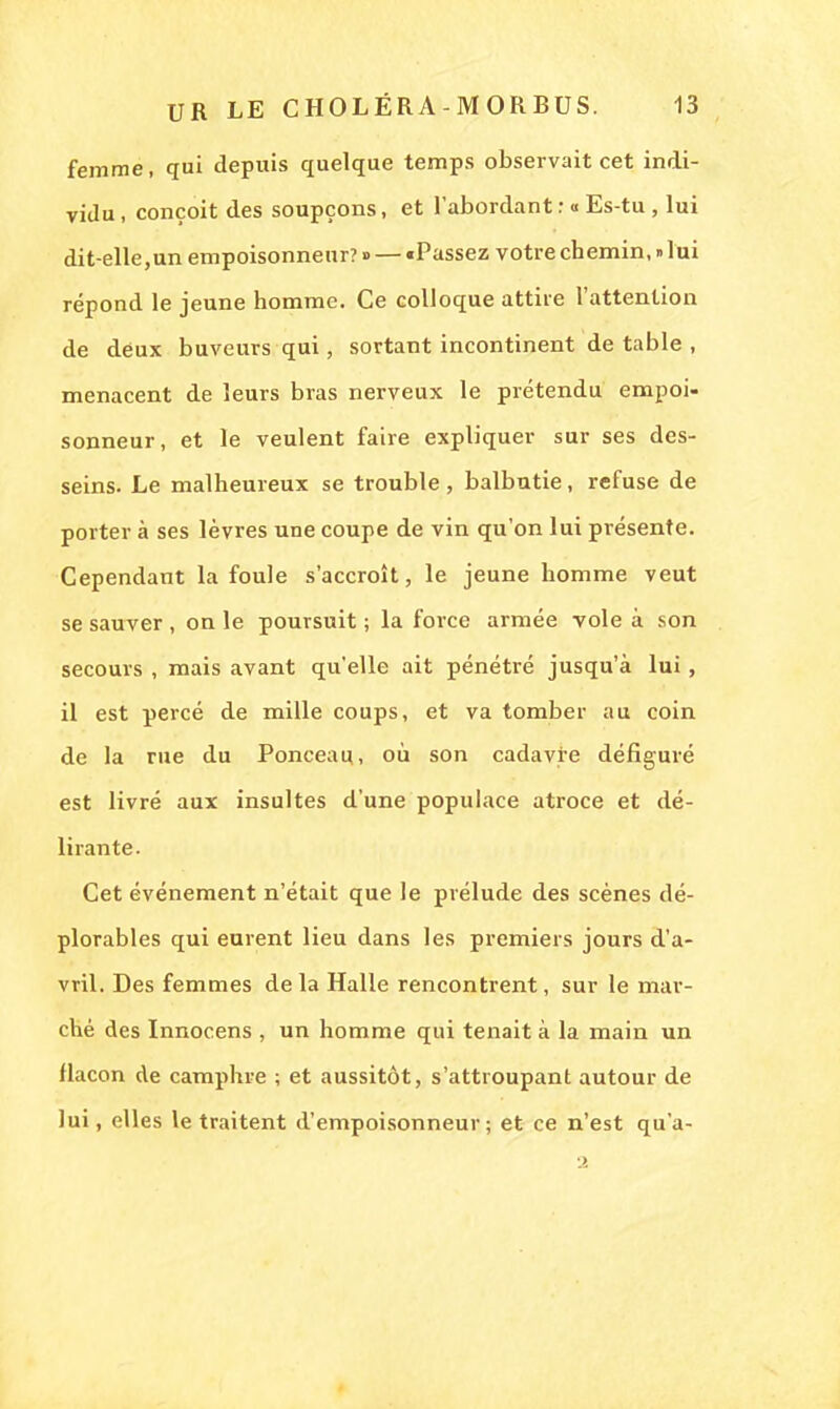 femme, qui depuis quelque temps observait cet indi- vidu , conçoit des soupçons, et l'abordant : « Es-tu , lui dit-elle,un empoisonneur? ■> — «Passez votre chemin, » lui répond le jeune homme. Ce colloque attire l'attention de deux buveurs qui, sortant incontinent de table , menacent de leurs bras nerveux le prétendu empoi- sonneur, et le veulent faire expliquer sur ses des- seins. Le malheureux se trouble, balbutie, refuse de porter à ses lèvres une coupe de vin qu'on lui présente. Cependant la foule s'accroît, le jeune homme veut se sauver , on le poursuit ; la force armée vole à son secours , mais avant qu'elle ait pénétré jusqu'à lui , il est percé de mille coups, et va tomber au coin de la rue du Ponceau., où son cadavre défiguré est livré aux insultes d'une populace atroce et dé- lirante. Cet événement n'était que le prélude des scènes dé- plorables qui eurent lieu dans les premiers jours d'a- vril. Des femmes de la Halle rencontrent, sur le mar- ché des Innocens , un homme qui tenait à la main un flacon de camphre ; et aussitôt, s'attroupant autour de lui, elles le traitent d'empoisonneur; et ce n'est qu'a-
