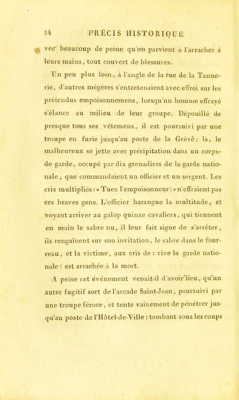 vec' beaucoup de peine qu'on parvient à l'arracher à leurs mains, tout couvert de blessures. Un peu plus loin, à l'angle de la rue de la Tanne- rie, d'autres mégères s'entretenaient avec effroi sur les prétendus empoisonnemens, lorsqu'un homme effrayé s'élance au milieu de leur groupe. Dépouillé de presque tous ses vètemens, il est poursnivi par une troupe en furie jusqu'au poste de la Grevé; là, le malheureux se jette avec précipitation dans un corps- de garde, occupé par dix grenadiers de la garde natio- nale , que commandaient un officier et un sergent. Les cris multipliés : « Tuez l'empoisonneur ! >> n'effraient pas ces braves gens. L'officier harangue la multitude, et voyant arriver au galop quinze cavaliers, qui tiennent en main le sabre nu, il leur fait signe de s'arrêter, ils rengainent sur son invitation , le sabre dans le four- reau , et la victime, aux cris de : vive la garde natio- nale ! est arrachée à la mort. A peine cet événement venait-il d'avoir'lieu, qu'un autre fugitif sort de l'arcade Saint-Jean, poursuivi par une troupe féroce, et tente vainement de pénétrer jus- qu'au poste de l'Hôtel-de-Ville ; tombant sous les coups