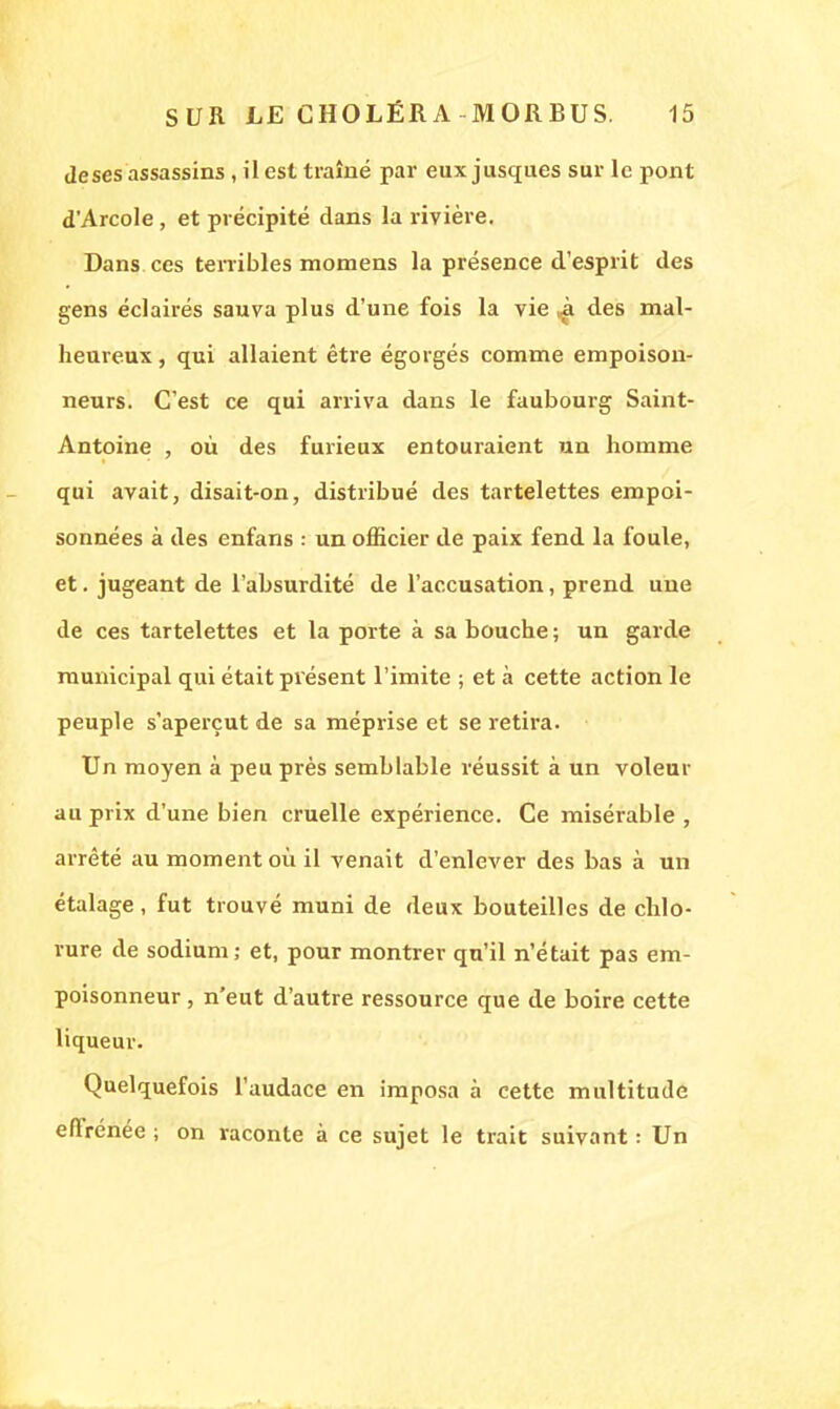 deses assassins , il est traîné par eux jusques sur le pont d'Arcole, et précipité dans la rivière. Dans ces terribles momens la présence d'esprit des gens éclairés sauva plus d'une fois la vie ^ des mal- heureux , qui allaient être égorgés comme empoison- neurs. C'est ce qui arriva dans le faubouig Saint- Antoine , où des furieux entouraient un homme qui avait, disait-on, distribué des tartelettes empoi- sonnées à des enfans : un officier de paix fend la foule, et. jugeant de l'absurdité de l'accusation, prend une de ces tartelettes et la porte à sa bouche ; un garde municipal qui était présent l'imite ; et à cette action le peuple s'aperçut de sa méprise et se retira. Un moyen à peu près semblable réussit à un voleur au prix d'une bien cruelle expérience. Ce misérable , arrêté au moment où il venait d'enlever des bas à un étalage , fut trouvé muni de deux bouteilles de chlo- rure de sodium; et, pour montrer qu'il n'était pas em- poisonneur , n'eut d'autre ressource que de boire cette liqueur. Quelquefois l'audace en imposa à cette multitude effrénée ; on raconte à ce sujet le trait suivant : Un