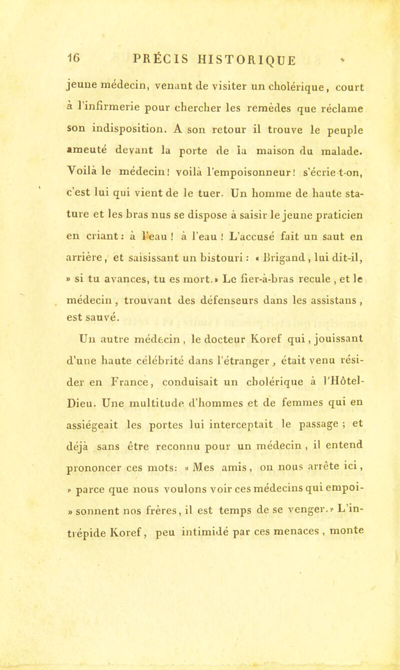 jeune médecin, venant de visiter un cholérique, court à l'infirmerie pour chercher les remèdes que réclame son indisposition. A son retour il trouve le peuple •meuté devant la porte de la maison du malade. Voilà le médecin! voilà l'empoisonneur! s'écrie t on, c'est lui qui vient de le tuer. Un homme de haute sta- ture et les bras nus se dispose à saisir le jeune praticien en criant : à l'eau ! à l'eau ! L'accusé fait un saut en arrière, et saisissant un bistouri : « Brigand, lui dit-il, » si tu avances, tu es niort.i Le fier-à-bras recule , et le médecin , trouvant des défenseurs dans les assistans , est sauvé. Un autre médecin , le docteur Koref qui, jouissant d'une haute célébrité dans l'étranger, était venu rési- der en France, conduisait un cholérique à l'Hôtel- Dieu. Une multitude d'hommes et de femmes qui en assiégeait les portes lui interceptait le passage ; et déjà sans être reconnu pour un médecin , il entend prononcer ces mots: « Mes amis, on nous arrête ici, >■ parce que nous voulons voir ces médecins qui empoi- » sonnent nos frères, il est temps de se venger.)- L'in- trépide Koref, peu intimidé par ces menaces , monte