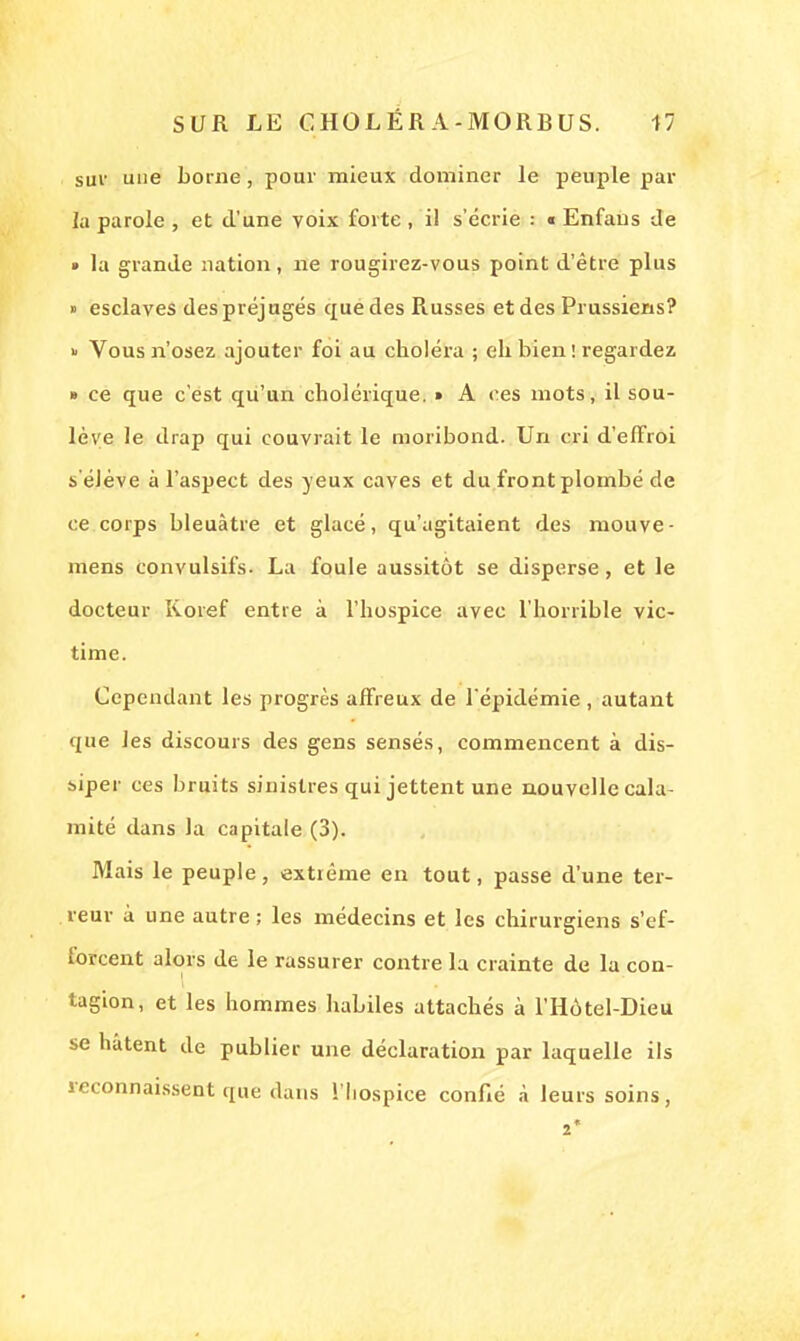 suv une borne, pour mieux dominer le peuple par la parole , et d'une voix forte , il s'écrie : « Enfans de » la grande nation, ne rougirez-vous point d'être plus » esclaves des préjugés que des Piusses et des Prussiens? » Vous n'osez ajouter foi au choléra ; eh bien ! regardez » ce que c'est qu'un cholérique. » A ces mots, il sou- lève le drap qui couvrait le moribond. Un cri d'effroi s'élève à l'aspect des yeux caves et du front plombé de ce corps bleuâtre et glacé, qu'agitaient des mouve- mens convulsifs. La foule aussitôt se disperse, et le docteur Roref entre à l'hospice avec l'horrible vic- time. Cependant les progrès affreux de l'épidémie , autant que les discours des gens sensés, commencent à dis- siper ces bruits sinistres qui jettent une nouvelle cala- mité dans la capitale (3). Mais le peuple, extrême en tout, passe d'une ter- reur à une autre ; les médecins et les chirurgiens s'ef- forcent alors de le rassurer contre la crainte de la con- tagion, et les hommes habiles attachés à l'Hôtel-Dieu se hâtent de publier une déclaration par laquelle ils reconnaissent que dans l'hospice confié à leurs soins, 2*