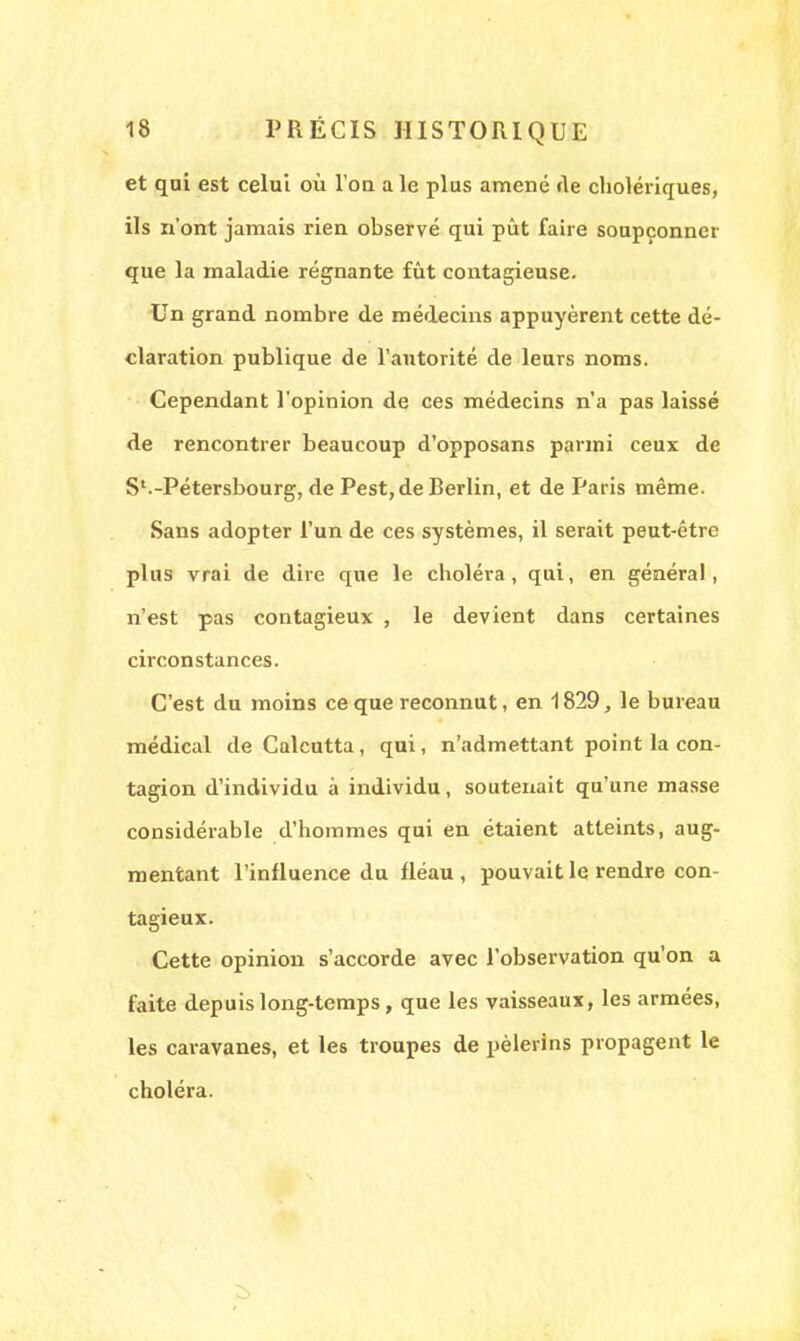 et qui est celui où l'ou aie plus amené rte cholériques, ils n'ont jamais rien observé qui pût faire soupçonner que la maladie régnante fût contagieuse. Un grand nombre de médecins appuyèrent cette dé- claration publique de l'autorité de leurs noms. Cependant l'opinion de ces médecins n'a pas laissé de rencontrer beaucoup d'opposans parmi ceux de S'.-Pétersbourg, de Pest, de Berlin, et de Paris même. Sans adopter l'un de ces systèmes, il serait peut-être plus vrai de dire que le choléra, qui, en général, n'est pas contagieux , le devient dans certaines circonstances. C'est du moins ce que reconnut, en 1829, le bureau médical de Calcutta, qui, n'admettant point la con- tagion d'individu à individu, soutenait qu'une masse considérable d'hommes qui en étaient atteints, aug- mentant l'influence du fléau, pouvait le rendre con- tagieux. Cette opinion s'accorde avec l'observation qu'on a faite depuis long-temps, que les vaisseaux, les armées, les caravanes, et les troupes de pèlerins propagent le choléra.