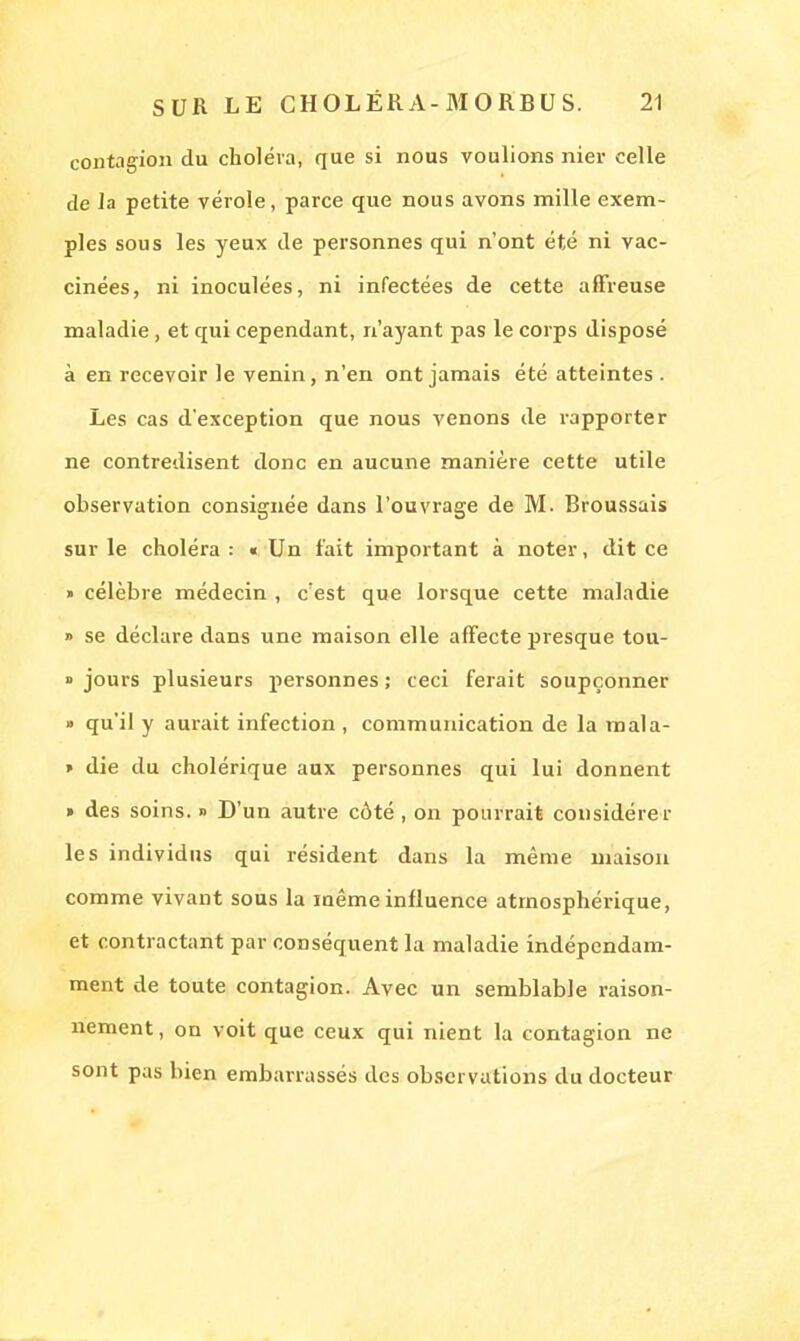 contagion du choléra, que si nous voulions nier celle de la petite vérole, parce que nous avons mille exem- ples sous les yeux de personnes qui n'ont été ni vac- cinées, ni inoculées, ni infectées de cette affreuse maladie, et qui cependant, n'ayant pas le corps disposé à en recevoir le venin, n'en ont jamais été atteintes . Les cas d'exception que nous venons de rapporter ne contredisent donc en aucune manière cette utile observation consignée dans l'ouvrage de M. Broussais sur le choléra : « Un fait important à noter, dit ce » célèbre médecin , c'est que lorsque cette maladie » se déclare dans une maison elle affecte presque tou- jours plusieurs personnes; ceci ferait soupçonner » qu'il y aurait infection, communication de la mala- » die du cholérique aux personnes qui lui donnent » des soins. » D'un autre côté, on pourrait considérer les individus qui résident dans la même maison comme vivant sous la même influence atmosphérique, et contractant par conséquent la maladie indépendam- ment de toute contagion. Avec un semblable raison- nement, on voit que ceux qui nient la contagion ne sont pas bien embarrassés des observations du docteur