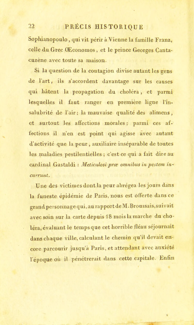 Sophianopoulo, qui vit périr à Vienne la famille Franz, celle du Grec OEconomos , et le prince Georges Canta- cuzène avec toute sa maison. Si la question de la contagion divise autant les gens de l'art, ils s'accordent davantage sur les causes qui hâtent la propagation du choléra, et parmi lesquelles il faut ranger en première ligne l'in- salubrité de l'air ; la mauvaise qualité des alimens , et surtout les affections morales ; parmi ces af- fections il n'en est point qui agisse avec autant d'activité que la peur, auxiliaire inséparable de toutes les maladies pestilentielles ; c'est ce qui a fait dire au cardinal Gastaldi : Meticulosi prœ omnibus in pestem in- curriint. Une des victimes dont la peur abrégea les jours dans la funeste épidémie de Paris, nous est offerte dans ce grand personnage qui, au rapport de M-Broussais.suivait avec soin sur la carte depuis 18 mois la marche du cho- léra, évaluant le temps que cet horrible fléau séjournait dans chaque ville, calculant le chemin qu'il devait en- core parcourir jusqu'à Paris, et attendant avec anxiété l'époque où il pénétrerait dans cette capitale. Enfin